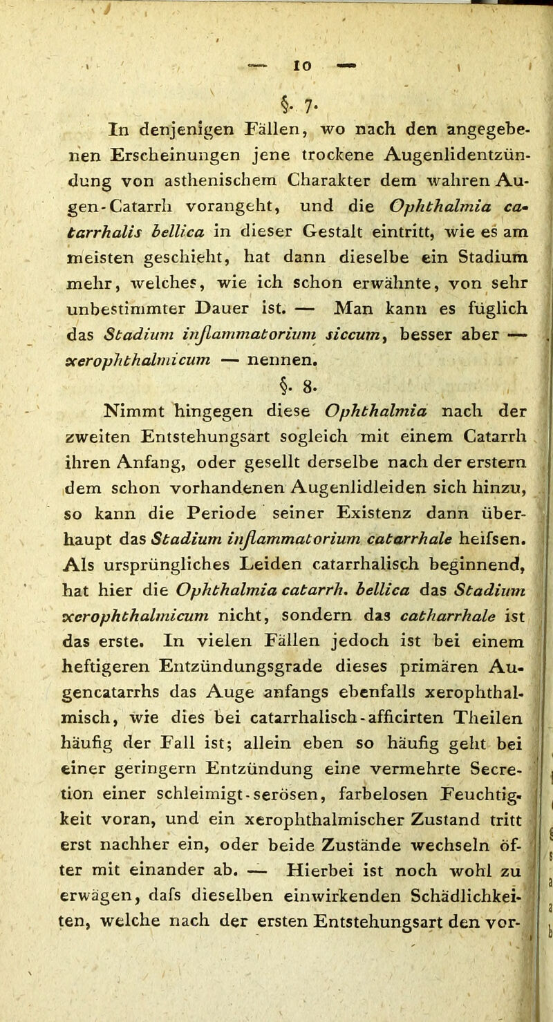 §• 7- In denjenigen Fällen, wo nach den angegebe- nen Erscheinungen jene trockene Augenlidentzün- dung von asthenischem Charakter dem wahren Au- gen-Catarrh vorangeht, und die Ophthalmia ca- tarrhalis bellica in dieser Gestalt eintritt, wie es am meisten geschieht, hat dann dieselbe ein Stadium mehr, welches, wie ich schon erwähnte, von sehr unbestimmter Dauer ist. — Man kann es füglich das Stadimn inßammatorium siccmn, besser aber — . xerophthalmicum — nennen. §• 8. Nimmt hingegen diese Ophthalmia nach der zweiten Entstehungsart sogleich mit einem Catarrh ihren Anfang, oder gesellt derselbe nach der erstem dem schon vorhandenen Augenlidleiden sich hinzu, . so kann die Periode seiner Existenz dann über- haupt das Stadium inßammatorium catarrhale heifsen. Als ursprüngliches Leiden catarrhalisch beginnend, hat hier die Ophthalmia catarrh. bellica das Stadium xerophthalmicum nicht, sondern das catharrhale ist das erste. In vielen Fällen jedoch ist bei einem heftigeren Entzündungsgrade dieses primären Au- gencatarrhs das Auge anfangs ebenfalls xerophthal- misch, wie dies bei catarrhalisch - afficirten Theilen häufig der Fall ist; allein eben so häufig geht bei einer geringem Entzündung eine vermehrte Secre- j tion einer schleimigt-serösen, farbelosen Feuchtig. keit voran, und ein xerophthalmischer Zustand tritt erst nachher ein, oder beide Zustände wechseln öf- t m 8 ter mit einander ab. — Hierbei ist noch wohl zu : a erwägen, dafs dieselben einwirkenden Schädlichkei- ten, welche nach der ersten Entstehungsart den vor- ,