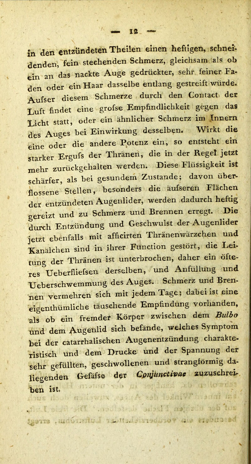 in den entzündeten Theilen einen heftigen, schnei- denden, fein stechenden Schmerz, gleichsam als ob ein an das nackte Auge gedrückter, sehr feiner Fa- den oder ein Haar dasselbe entlang gestreift würde. Aufser diesem Schmerze durch den Contact der Luft findet eine grofse Empfindlichkeit gegen das Licht statt, oder ein ähnlicher Schmerz im Innern des Auges bei Einwirkung desselben. Wirkt die eine oder die andere Potenz ein, so entsteht ein starker Ergufs der Thranen, die in der Regel jetzt mehr zurückgehalten werden. Diese Flüssigkeit ist schärfer, als bei gesundem Zustande; davon über- flossene Stellen, besonders die äufseren Flächen der entzündeten Augenlider, werden dadurch heftig gereizt und zu Schmerz und Brennen erregt. Die durch Entzündung und Geschwulst der Augenlider jetzt ebenfalls mit afficirten Tliränenwärzchen und Kanälchen sind in ihrer Function gestört, die Lei- tung der Thränen ist unterbrochen, daher ein öfte- res Ueberfliefsen derselben, und Anfüllung und Ueberschwemmung des Auges. Schmerz und Bren- nen vermehren sich mit jedem Tage; dabei ist eine eigentümliche täuschende Empfindung vorhanden, als ob ein fremdet Körper zwischen dem Bulbo und dem Augenlid sich befände, Avelches Symptom bei der catarrhalischen Augenentzündung charakte- ristisch und dem Drucke und der Spannung der sehr gefüllten, geschwollenen und strangförmig da- liegenden Gefäfse der Conjunctivae zuzuschrei- ben ist»