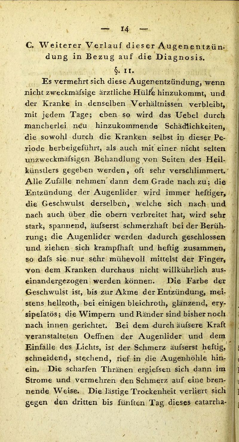 C. Weiterer Verlauf dieser Augenentzün- dung in Bezug auf die Diagnosis. §• II- Es vermehrt sich diese Augenentzündüng, wenn nicht zweckmäfsige ärztliche Hülfe hinzukommt, und der Kranke in denselben Verhältnissen verbleibt, mit jedem Tage; eben so wird das Uebel durch mancherlei neu hinzukommende Schädlichkeiten, die sowohl durch die Kranken selbst in dieser Pe- riode herbeigefühi-t, als auch mit einer nicht selten unzweckmäfsigen Behandlung von Seiten des Heil- künstlers gegeben -werden, oft sehr verschlimmert. Alle Zufälle nehmen dann dem Grade nach zu; die Entzündung der Augenlider wird immer heftiger, die Geschwulst derselben, welche sich nach und nach auch über die obern verbreitet hat, wird sehr stark, spannend, äufserst schmerzhaft bei der Berüh- rung; die Augenlider werden dadurch geschlossen und ziehen sich krampfhaft und heftig zusammen, so dafs sie nur sehr mühevoll mittelst der Finger, von dem Kranken durchaus nicht willkührlich aus- einandergezogen werden können. Die Farbe der Geschwulst ist, bis zur Akme der Entzündung, mei- stens hellroth, bei einigen bleichroth, glänzend, ery- sipelatös; die Wimpern und Ränder sind bisher noch nach innen gerichtet. Bei dem durch äufsere Kraft veranstalteten Oeffnen der Augenlider und dem Einfalle des Lichts, ist der Schmerz äufserst heftig, schneidend, stechend, tief in die Augenhöhle hin- ein. Die scharfen Thränen ergiefsen sich dann im Strome und vermehren den Schmerz auf eine bren- nende Weise. Die lästige Trockenheit verliert sich gegen den dritten bis fünften Tag dieses catarrha-