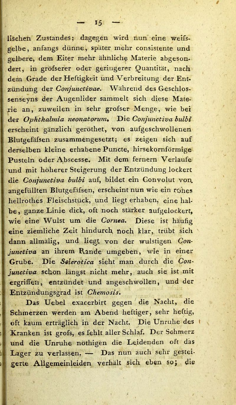 / — 15 — lischen Zustandes; dagegen wird nun eine weifs- gelbe, anfangs dünne, später mehr consistente und gelbere, dem Eiter mehr ähnliche Materie abgeson- dert, in gröfserer oder geringerer Quantität, nach dem Grade der Heftigkeit und Verbreitung der Ent- zündung der Conjunctivae. Während des Geschlos- senseyns der Augenlider sammelt sich diese Mate- rie an, zuweilen in sehr grofser Menge, wie bei der Ophthalmia neonatorum« Hie Conjunctiva hulbi erscheint gänzlich geröthet, von aufgeschwollenen Blutgefäfsen zusammengesetzt; es zeigen sich auf derselben kleine erhabene Puncte, hirsekornförmige Pusteln oder A.bscesse. Mit dem fernem Verlaufe und mit höherer Steigerung der Entzündung lockert die Conjunctiva bulbi auf, bildet ein Gonvolut von* angefüllten Blutgefäfsen, erscheint nun wie ein rohes hellrothes Fleischstück, und liegt erhaben, eine hal- be, ganze Linie dick, oft noch stärker aufgelockert, wie eine Wulst um die Cornea. Diese ist häufig eine ziemliche Zeit hindurch, noch klar, trübt sich dann allmälig, und liest, von der wulstigen Con- junctiva an ihrem Pfände umgeben, vue in einer Grube. Die Solerotica sieht man durch die Con- junctiva schon längst nicht mehr, auch sie ist mit ergriffen, entzündet und angeschwollen, und der Entzündungsgrad ist Chemosis. Das Uebel exacerbirt gegen die Nacht, die Schmerzen werden am Abend heftiger, sehr heftig, oft kaum erträglich in der Nacht. Die Unruhe des i Kranken ist grofs, es fehlt aller Schlaf. Der Schmerz und die Unruhe nöthigen die Leidenden oft das Lager zu verlassen. — Das nun auch sehr gestei- gerte Al'lgemeinleiden verhält sich eben soj die