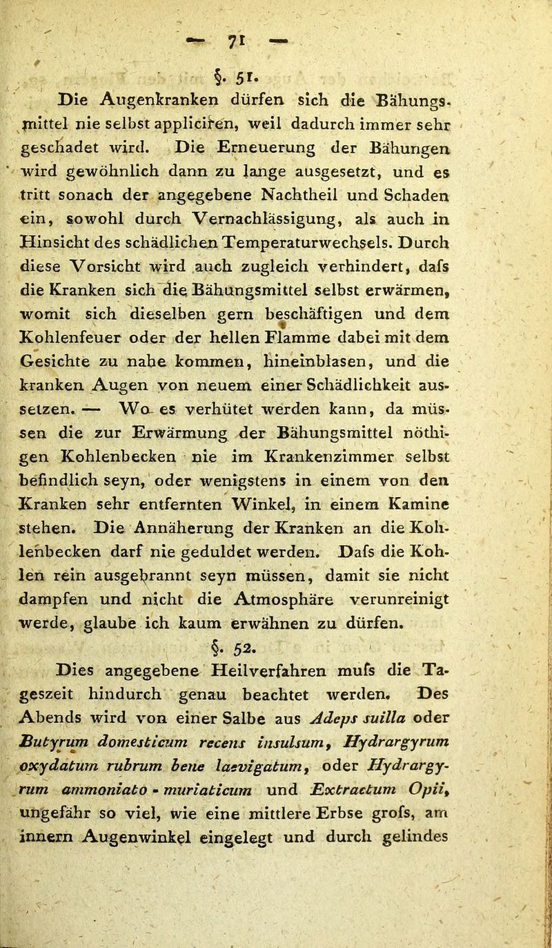 §• 5r* Die Augenkranken dürfen sich die Bähungs- mittel nie selbst applicifen, weil dadurch immer sehr geschadet wird. Die Erneuerung der Bähungen wird gewöhnlich dann zu lange ausgesetzt, und es tritt sonach der angegebene Nachtheil und Schaden ein, sowohl durch Vernachlässigung, als auch in Hinsicht des schädlichen Temperaturwechsels. Durch diese Vorsicht wird auch zugleich verhindert, dafs die Kranken sich die Bähungsmittel selbst erwärmen, womit sich dieselben gern beschäftigen und dem Kohlenfeuer oder der hellen Flamme dabei mit dem Gesichte zu nahe kommen, hineinblasen, und die kranken Augen von neuem einer Schädlichkeit aus- setzen. — Wa es verhütet werden kann, da müs- sen die zur Erwärmung der Bähungsmittel nothi- gen Kohlenbecken nie im Krankenzimmer selbst befindlich seyn, oder wenigstens in einem von den Kranken sehr entfernten Winkel, in einem Kamine stehen. Die Annäherung der Kranken an die Koh- lenbecken darf nie geduldet werden. Dafs die Koh- len rein ausgebrannt seyn müssen, damit sie nicht dampfen und nicht die Atmosphäre verunreinigt werde, glaube ich kaum erwähnen zu dürfen. §• 52. Dies angegebene Heilverfahren mufs die Ta- geszeit hindurch genau beachtet werden. Des Abends wird von einer Salbe aus Adcps suilla oder Butyrum domesticum recens insulsum, Hydrargyrum oxydatum rubrum bene laevigabum, oder Hydrargy- rum ammoniato - muriaticum und Exbractum Opii% ungefähr so viel, wie eine mittlere Erbse grofs, am innern Augenwinkel eingelegt und durch gelindes