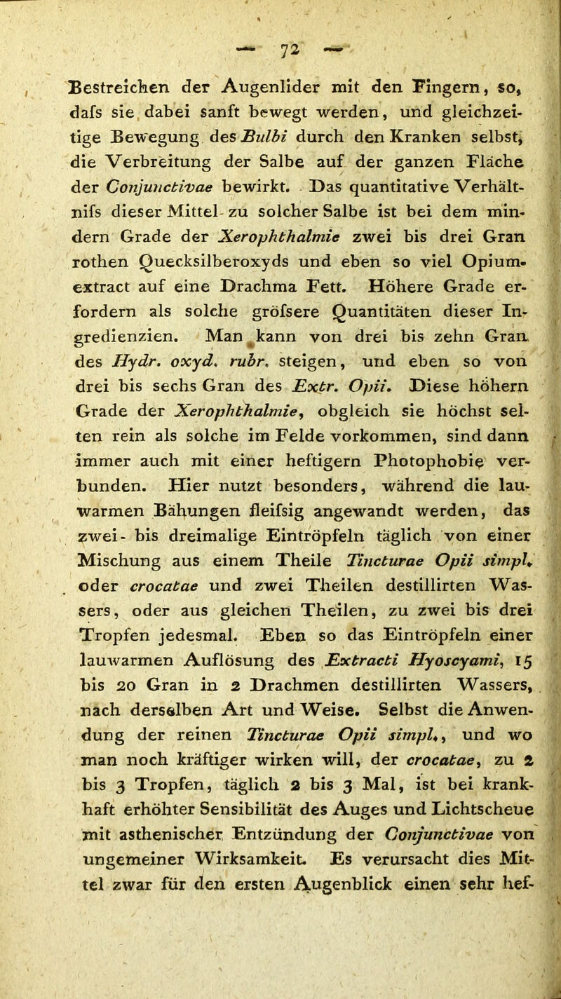 Bestreichen der Augenlider mit den Fingern, so, dafs sie dabei sanft bewegt werden, und gleichzei- tige Bewegung des Bulbi durch den Kranken selbst, die Verbreitung der Salbe auf der ganzen Fläche der Conjunctivae bewirkt. Das quantitative Verhält- nis dieser Mittel zu solcher Salbe ist bei dem min- dern Grade der XerOphthalmie zwei bis drei Gran rothen Quecksilberoxyds und eben so viel Opium- extract auf eine Drachma Fett. Höhere Grade er- fordern als solche gröfsere Quantitäten dieser In- gredienzien. Man kann von drei bis zehn Gran des Hydr. oxyd. rubr. steigen, und eben so von drei bis sechs Gran des Extr. Opii. Diese hohem Grade der Xer Ophthalmie, obgleich sie höchst sel- ten rein als solche im Felde Vorkommen, sind dann immer auch mit einer heftigem Photophobie ver- bunden. Hier nutzt besonders, während die lau- warmen Bähungen fleifsig angewandt werden, das zwei- bis dreimalige Ein tröpfeln täglich von einer Mischung aus einem Theile Tincturae Opii simpl, oder crocatae und zwei Theilen destillirten Was- sers, oder aus gleichen Theilen, zu zwei bis drei Tropfen jedesmal. Eben so das Eintröpfeln einer lauwarmen Auflösung des Extracti Hyoscyami, 15 bis 20 Gran in 2 Drachmen destillirten Wassers, nach derselben Art und Weise. Selbst die Anwen- dung der reinen Tincturae Opii simple und wo man noch kräftiger wirken will, der crocatae, zu 2 bis 3 Tropfen, täglich 2 bis 3 Mal, ist bei krank- haft erhöhter Sensibilität des Auges und Lichtscheue mit asthenischer Entzündung der Conjunctivae von ungemeiner Wirksamkeit. Es verursacht dies Mit- tel zwar für den ersten Augenblick einen sehr lief-