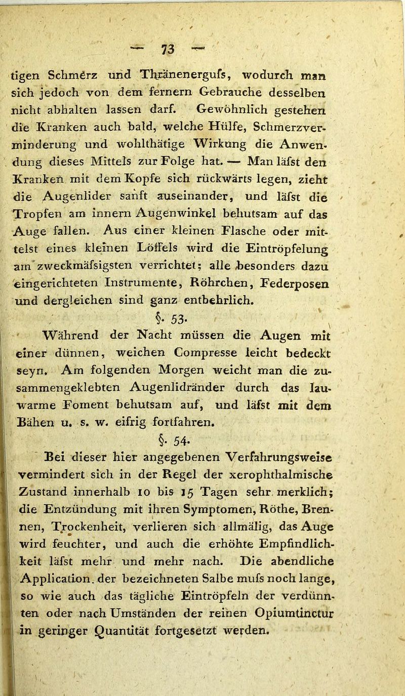 tigen Schmerz und Thnmenergufs, wodurch, man sich jedoch von dem fernem Gebrauche desselben nicht abhalten lassen darf. Gewöhnlich gestehen die Kranken auch bald, welche Hülfe, Schmerzver- minderung und wohlthätige Wirkung die Anwen- düng dieses Mittels zur Folge hat.— Man läfst den Kranken mit dem Kopfe sich rückwärts legen, zieht die Augenlider sanft auseinander, und läfst die Tropfen am innern Augenwinkel behutsam auf das Auge fallen. Aus einer kleinen Flasche oder mit- telst eines kleinen LöfFels wird die Eintröpfelung am zweckmäfsigsten verrichtet; alle »besonders dazu eingerichteten Instrumente, Röhrchen, Federposen und dergleichen sind ganz entbehrlich. §• 53- Während der Nacht müssen die Augen mit einer dünnen, weichen Compresse leicht bedeckt seyn. Am folgenden Morgen weicht man die zu- sammengeklebten Augenlidränder durch das lau- warme Foment behutsam auf, und läfst mit dem Bähen u. s. w. eifrig fortfahren. §• 54- Bei dieser hier angegebenen Verfahrungsweise vermindert sich in der Regel der xerophthalmische Zustand innerhalb io bis 15 Tagen sehr merklich; die Entzündung mit ihren Symptomen, Röthe, Bren- nen, Trockenheit, verlieren sich allmälig, das Auge wird feuchter, und auch die erhöhte Empfindlich- keit läfst mehr und mehr nach. Die abendliche Application, der bezeichneten Salbe mufs noch lange, so wie auch das tägliche Eintröpfeln der verdünn- ten oder nach Umständen der reinen Opiumtinctur in geringer Quantität fortgesetzt werden.