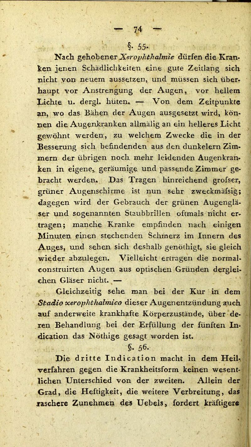 §• 55- Nach gehobener Xerophthalmie dürfen die Kran- ken jenen Schädlichkeiten eine gute Zeitlang sich nicht von neuem aussetzen, und müssen sich über- haupt vor Anstrengung der Augen, vor hellem Lichte, u. dergl. hüten. — Von dem Zeitpunkte an, wo das Bähen der Augen ausgesetzt wird, kön- nen die Augenkranken allmälig an ein helleres Licht gewöhnt werden, zu welchem Zwecke die in der Besserung sich befindenden aus den dunkeiern Zim- mern der übrigen noch mehr leidenden Augenkran- ken in eigene* geräumige und passende Zimmer ge- bracht werden. Das Tragen hinreichend grofser, grüner Augenschirme ist nun sehr zweckmäfsig; dagegen wird der Gebrauch der grünen Augenglä- ser und sogenannten Staubbrillen oftmals nicht er- tragen; manche Kranke empfinden nach einigen Minuten einen stechenden Schmerz im Innern des Auges, und sehen sich deshalb genöthigt, sie gleich wieder abzulegen. Vielleicht ertragen die normal- construirten Augen aus optischen Gründen derglei- chen Gläser nicht. — Gleichzeitig sehe man bei der Kur in dem Stadio xerojjhthalmico dieser Augenentzündung auch auf anderweite krankhafte Körperzustände, über de- ren Behandlung bei der Erfüllung der fünften In- dication das Nöthige gesagt worden ist. §. 56. Die dritte Indication macht in dem Heil- verfahren gegen die Krankheitsform keinen wesent- lichen Unterschied von der zweiten. Allein der Grad, die Heftigkeit, die weitere Verbreitung, das raschere Zunehmen des Uebels, fordert kräftigere