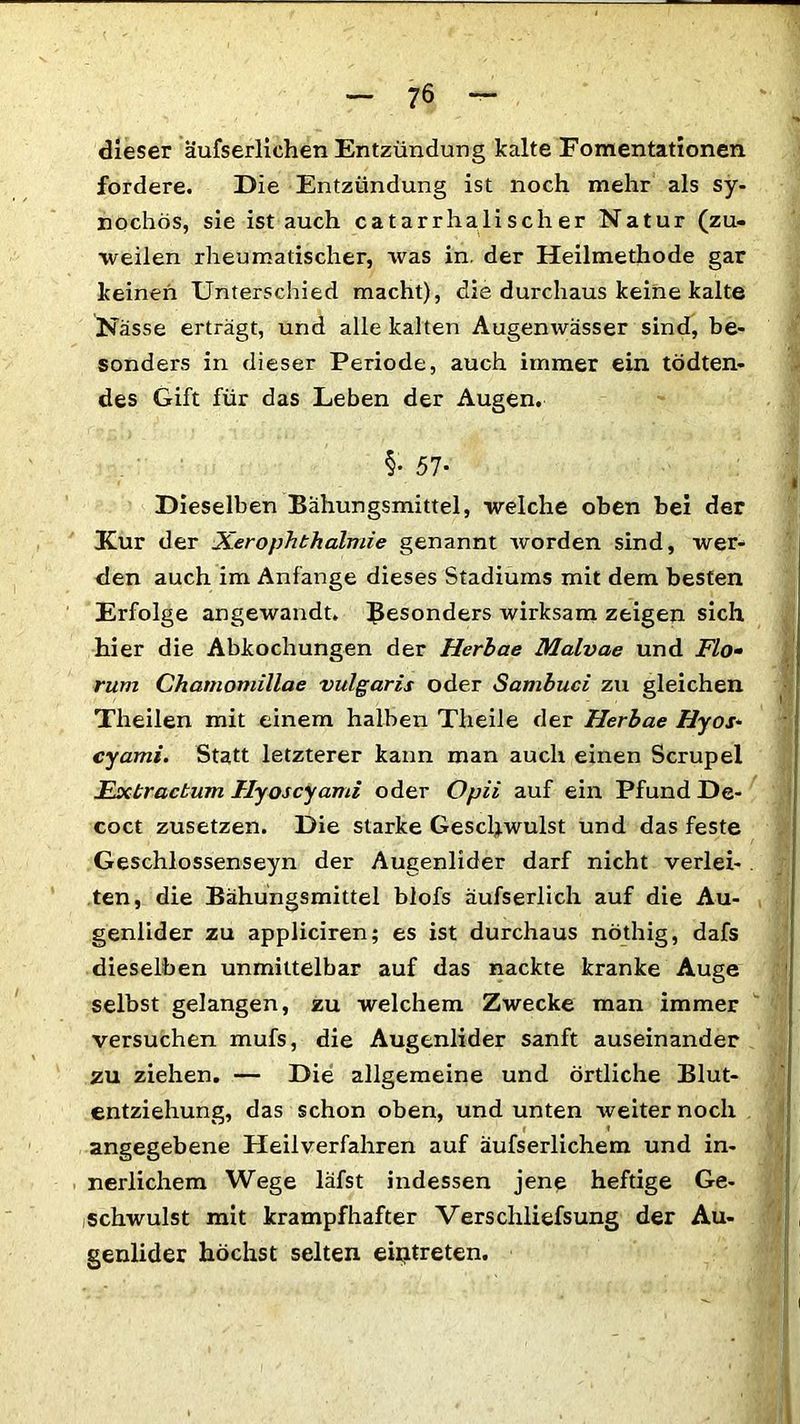 dieser äufserlichen Entzündung kalte Fomentationen fordere. Die Entzündung ist noch mehr als sy- nochös, sie ist auch catarrhali sch er Natur (zu- weilen rheumatischer, was in. der Heilmethode gar keinen Unterschied macht), die durchaus keine kalte Nässe erträgt, und alle kalten Augenwässer sind, be- sonders in dieser Periode, auch immer ein tödten- des Gift für das Leben der Augen. I Dieselben Bähungsmittel, welche oben bei der Kur der Xerophthalmie genannt worden sind, wer- den auch im Anfänge dieses Stadiums mit dem besten Erfolge angewandt. Besonders wirksam zeigen sich hier die Abkochungen der Herbae Malvae und Flo• rum Chatnomillae vulgaris oder Sambuci zu gleichen Theilen mit einem halben Theile der Herbae Hyos- cyami. Statt letzterer kann man auch einen Scrupel Extracbum Hyoscyami oder Opii auf ein Pfund De- coct zusetzen. Die starke Geschwulst und das feste Geschlossenseyn der Augenlider darf nicht verlei- . ten, die Bähungsmittel blofs aufs erlich auf die Au- genlider zu appliciren; es ist durchaus nöthig, dafs dieselben unmittelbar auf das nackte kranke Auge selbst gelangen, zu welchem Zwecke man immer versuchen mufs, die Augenlider sanft auseinander zu ziehen. — Die allgemeine und örtliche Blut- entziehung, das schon oben, und unten weiter noch angegebene Heilverfahren auf äufserlichem und in- nerlichem Wege läfst indessen jene heftige Ge- schwulst mit krampfhafter Verscliliefsung der Au- genlider höchst selten eiritreten.