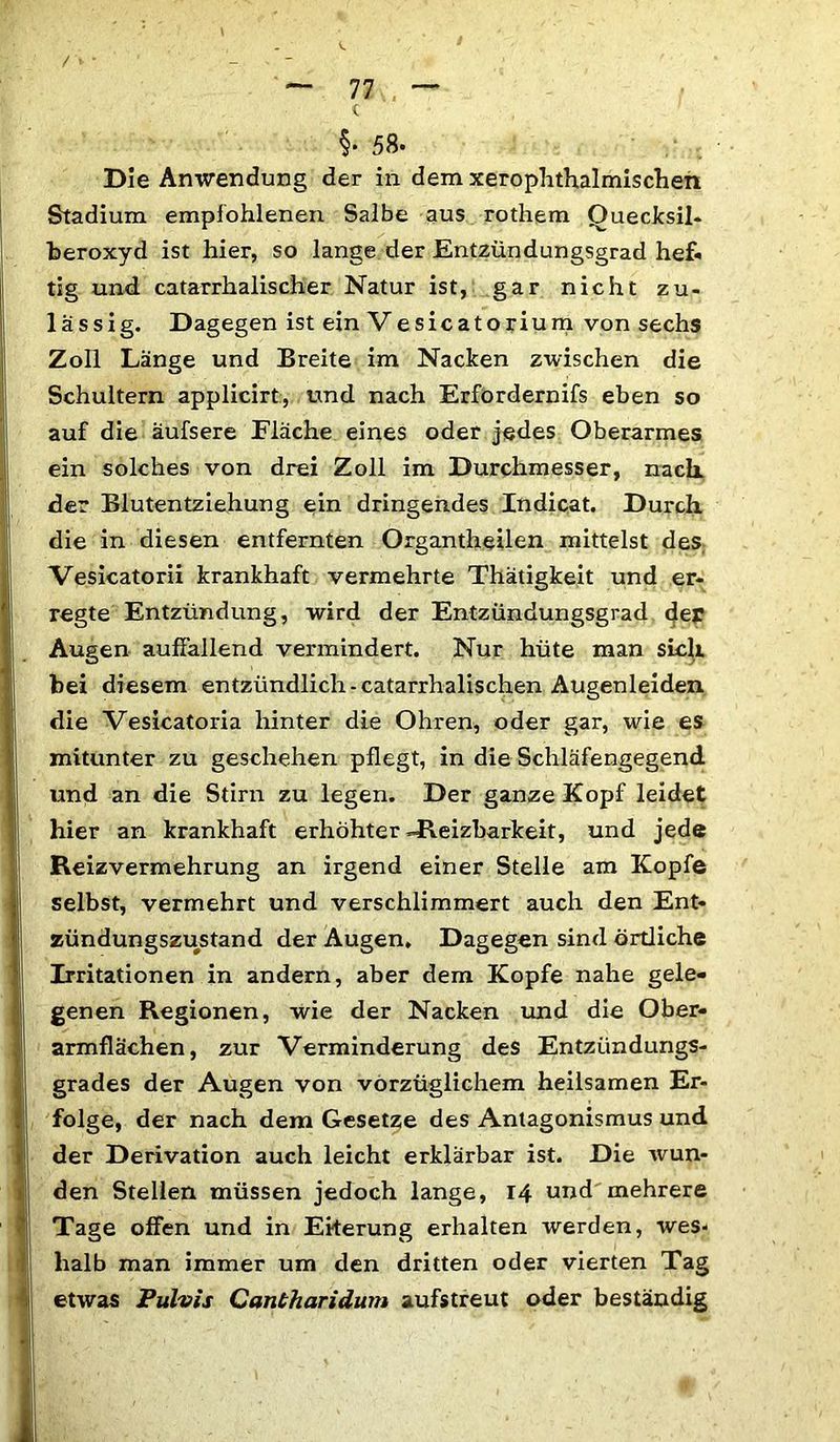 / — 77 . — t §• 58- Die Anwendung der in dem xerophthalmischen Stadium empfohlenen Salbe aus rothem Quecksil- beroxyd ist hier, so lange der Entzündungsgrad hef* tig und catarrhalischer Natur ist, gar nicht zu- lässig. Dagegen ist ein Vesicatorium von sechs Zoll Länge und Breite im Nacken zwischen die Schultern applicirt, und nach Erfordernifs eben so auf die äufsere Eläche eines oder jedes Oberarmes ein solches von drei Zoll im Durchmesser, nach, der Blutentziehung ein dringendes Indicat. Durch, die in diesen entfernten Organtheilen mittelst des Vesicatorii krankhaft vermehrte Thätigkeit und er- regte Entzündung, wird der Entzündungsgrad der Augen auffallend vermindert. Nur hüte man sich bei diesem entzündlich-catarrhalischen Augenleiden die Vesicatoria hinter die Ohren, oder gar, wie es mitunter zu geschehen pflegt, in die Schläfengegend und an die Stirn zu legen. Der ganze Kopf leidet hier an krankhaft erhöhter «Reizbarkeit, und jede Reizvermehrung an irgend einer Stelle am Kopfe selbst, vermehrt und verschlimmert auch den Ent- zündungszustand der Augen, Dagegen sind örtliche Irritationen in andern, aber dem Kopfe nahe gele- genen Regionen, wie der Nacken und die Ober- armflächen, zur Verminderung des Entzündungs- grades der Augen von vorzüglichem heilsamen Er- folge, der nach dem Gesetze des Antagonismus und der Derivation auch leicht erklärbar ist. Die wun- den Stellen müssen jedoch lange, 14 und mehrere Tage offen und in Eiterung erhalten werden, wes- halb man immer um den dritten oder vierten Tag etwas Pulvis Cantharidum aufstreut oder beständig