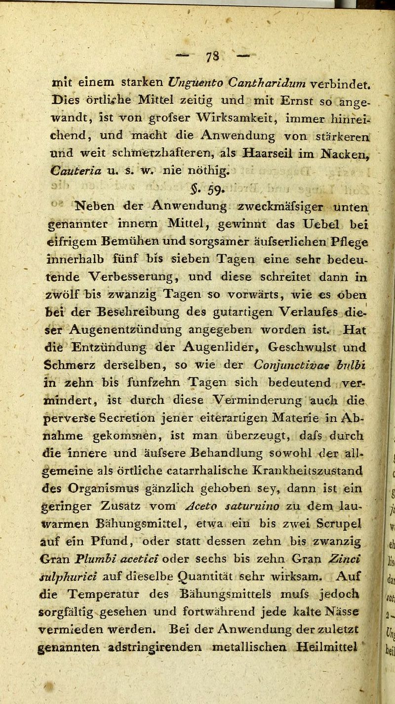 mit einem starken Unguento Cantharidum verbindet. Dies örtliche Mittel zeitig und mit Ernst so ange- wandt, ist von grofser Wirksamkeit, immer hinrei- chend, und macht die Anwendung von stärkeren und weit schmerzhafteren, als Haarseil im Nacken, Cauteria u. s. w. nie nöthig. $• 59- Neben der Anwendung zweckmäfsiger unten genannter innern Mittel, gewinnt das Uebel bei eifrigem Bemühen und sorgsamer äufserlichen Pflege innerhalb fünf bis sieben Tagen eine sehr bedeu- tende Verbesserung, und diese schreitet dann in zwölf bis zwanzig Tagen so vorwärts, wie es oben bei der Beschreibung des gutartigen Verlaufes die- ser Augenentzündung angegeben worden ist. Hat die Entzündung der Augenlider, Geschwulst und Schmerz derselben, so wie der Conjunctivae bv.lb'i in zehn bis fünfzehn Tagen sich bedeutend ver- mindert, ist durch diese Verminderung auch die perverse Secretion jener eiterartigen Materie in Ab- nahme gekommen, ist man überzeugt, dafs durch die innere und äufsere Behandlung sowohl der all- gemeine als örtliche catarrhalische Krankheitszustand des Organismus gänzlich gehoben sey, dann ist ein geringer Zusatz vom Aceto saturnino zu dem lau- warmen Bähungsmittel, etwa ein bis zwei Scrupel auf ein Pfund, oder statt dessen zehn bis zwanzig Gran Plumbi acetici oder sechs bis zehn Gran Zinci sulphurici auf dieselbe Quantität sehr wirksam. Auf die Temperatur des Bähungsmittels mufs jedoch sorgfältig gesehen und fortwährend jede kalte Nässe vermieden werden. Bei der Anwendung der zuletzt genannten adstringirenden metallischen Heilmittel 8 fl % ei i Hs. ji m\ i s- I \ teil