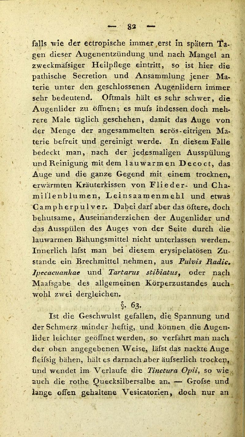 falls wie der ectropische immer erst in spätem Ta- gen dieser Augenentzündung und nach Mangel an zweckmäfsiger Heilpflege eintritt, so ist hier die pathische Secretion und Ansammlung jener Ma- terie unter den geschlossenen Augenlidern immer sehr bedeutend. Oftmals hält es sehr schwer, die Augenlider zu öffnen; es mufs indessen doch meh- rere Male täglich geschehen, damit das Auge von der Menge der angesammelten serös-eitrigen Ma- terie befreit und gereinigt werde. In diesem Falle bedeckt man, nach der jedesmaligen Ausspülung und Reinigung mit dem lauwarmen Decoct, das Auge und die ganze Gegend mit einem trocknen, erwärmten Kräuterkissen von Flieder- und Cha- millenblumen, Leinsaamenmehl und etwa£ Campherpulver. Dabei darf aber das öftere, doch behutsame, Auseinanderziehen der Augenlider und das Ausspülen des Auges von der Seite durch die lauwarmen Bähungsmittel nicht unterlassen werden. Innerlich läfst man bei diesem erysipelatösen Zu- stande ein Brechmittel nehmen, aus Pulvis Radic. Ipecacuanhae und Tartarus stibiatus, oder nach Maafsgabe des allgemeinen Körperzustandes auch wohl zwei dergleichen. §• 63. , ; I Ist die Geschwulst gefallen, die Spannung und der Schmerz minder heftig, und können die Augen- lider leichter geöffnet werden, so verfährt man nach der oben angegebenen Weise, läfst das nackte Auge fleifsig bähen, hält es darnach .aber äufserlich trocken, und wendet im Verlaufe die Tinctura Opii, so wie auch die rothe Quecksilbersalbe an. — Grofse und lange offen gehaltene Vesicatorien, doch nur an