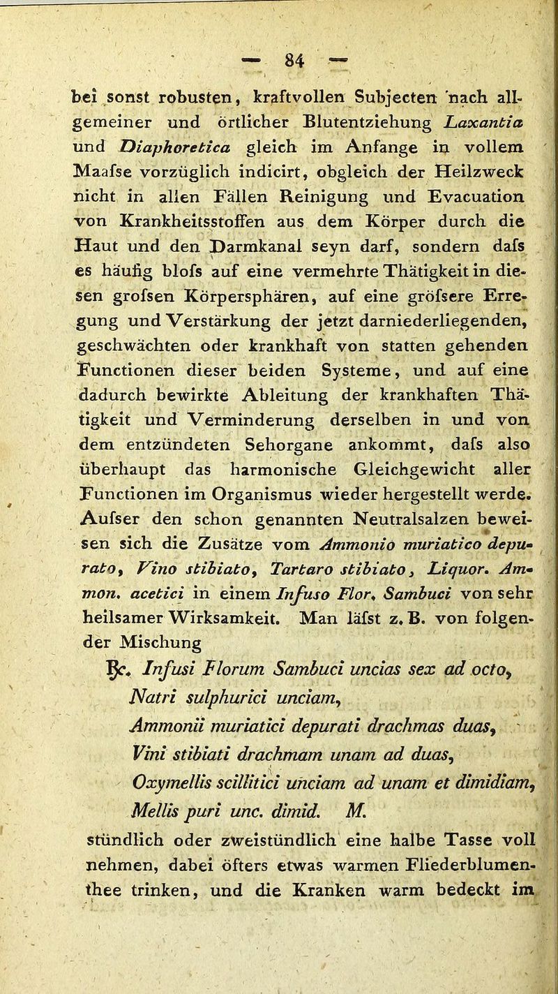 bei sonst robusten, kraftvollen Subjecten nach all- gemeiner und örtlicher Blutentziehung Laxantia und Diaphoretica gleich im Anfänge in vollem Maafse vorzüglich indicirt, obgleich der Heilzweck nicht in allen Fällen Reinigung und Evacuation von Krankheitsstolfen aus dem Körper durch die Haut und den Darmkanal seyn darf, sondern dafs es häufig blofs auf eine vermehrte Thätigkeit in die- sen grofsen Körpersphären, auf eine gröfsere Erre- gung und Verstärkung der jetzt darniederliegenden, geschwächten oder krankhaft von statten gehenden Functionen dieser beiden Systeme, und auf eine dadurch bewirkte Ableitung der krankhaften Thä- tigkeit und Verminderung derselben in und von dem entzündeten Sehorgane ankommt, dafs also überhaupt das harmonische Gleichgewicht aller Functionen im Organismus wieder hergestellt werde. Aufser den schon genannten Neutralsalzen bewei- sen sich die Zusätze vom Ammonio muriatico depu- ratoy Vino stibiatOy Tartaro stibiato, Liquor. Am- mon. acetici in einem Infuso Flor; Sambuci von sehr heilsamer Wirksamkeit. Man läfst z. B. von folgen- der Mischung IJc, Infusi Horum Sambuci uncias sex ad octoy Natri sulphurici unciam, Ammonii muriatici depurati drachmas duasy Vini sdbiati drachmam unam ad duas, Oxymellis scillitici unciam ad unam et dimidiam, Mellis puri unc. dimid. M. stündlich oder zweistündlich eine halbe Tasse voll nehmen, dabei öfters etwas warmen Fliederblumen- thee trinken, und die Kranken warm bedeckt im