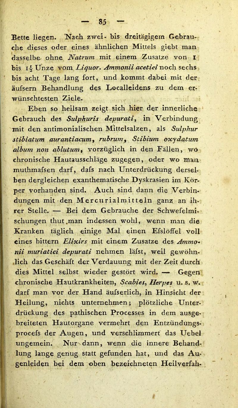 Bette liegen. Nach zwei- bis dreitägigem Gebrau- che dieses oder eines ähnlichen Mittels giebt man dasselbe ohne Natrum mit einem Zusatze von I bis i§ Unze vom Liquor. Ammonii acebici noch sechs bis acht Tage lang fort, und kommt dabei mit der äufsern Behandlung des Localleidens zu dem er- wünschtesten Ziele. Eben so heilsam zeigt sich hier der innerliche Gebrauch des Sulphuris depurati, in Verbindung mit den antimonialischen Mittelsalzen, als Sulphur sbibiabum auranbiacum, rubrum, Stibium oxydabum album non ablubum, vorzüglich in den Fällen, wo chronische Hautausschläge zugegen, oder wo man muthmafsen darf, dafs nach Unterdrückung dersel- ben dergleichen exanthematische Dyskrasien im Kör- per vorhanden sind. Auch sind dann die Verbin- dungen mit den Mercurialmitteln ganz an ih- rer Stelle. — Bei dem Gebrauche der Schwefelmi- schungen thut.man indessen wohl, wenn man die Kranken täglich einige Mal einen Efslöffel voll eines bittern Elixirs mit einem Zusatze des Ammo- nii muriabici depurabi nehmen läfst, weil gewöhn- lich das Geschäft der Verdauung mit der Zeit durch dies Mittel selbst wieder gestört wird. — Gegen chronische Hautkrankheiten, Scabies, Herpes u. s. w. darf man vor der Hand äufserlich, in Hinsicht der Heilung, nichts unternehmen; plötzliche Unter- drückung des pathischen Processes in dem ausge- breiteten Hautorgane vermehrt den Entzündungs- procefs der Augen, und verschlimmert das Uebel ungemein. Nur dann, wenn die innere Behand- lung lange genug statt gefunden hat, und das Au- genleiden bei dem oben bezeichneten Heilverfah-