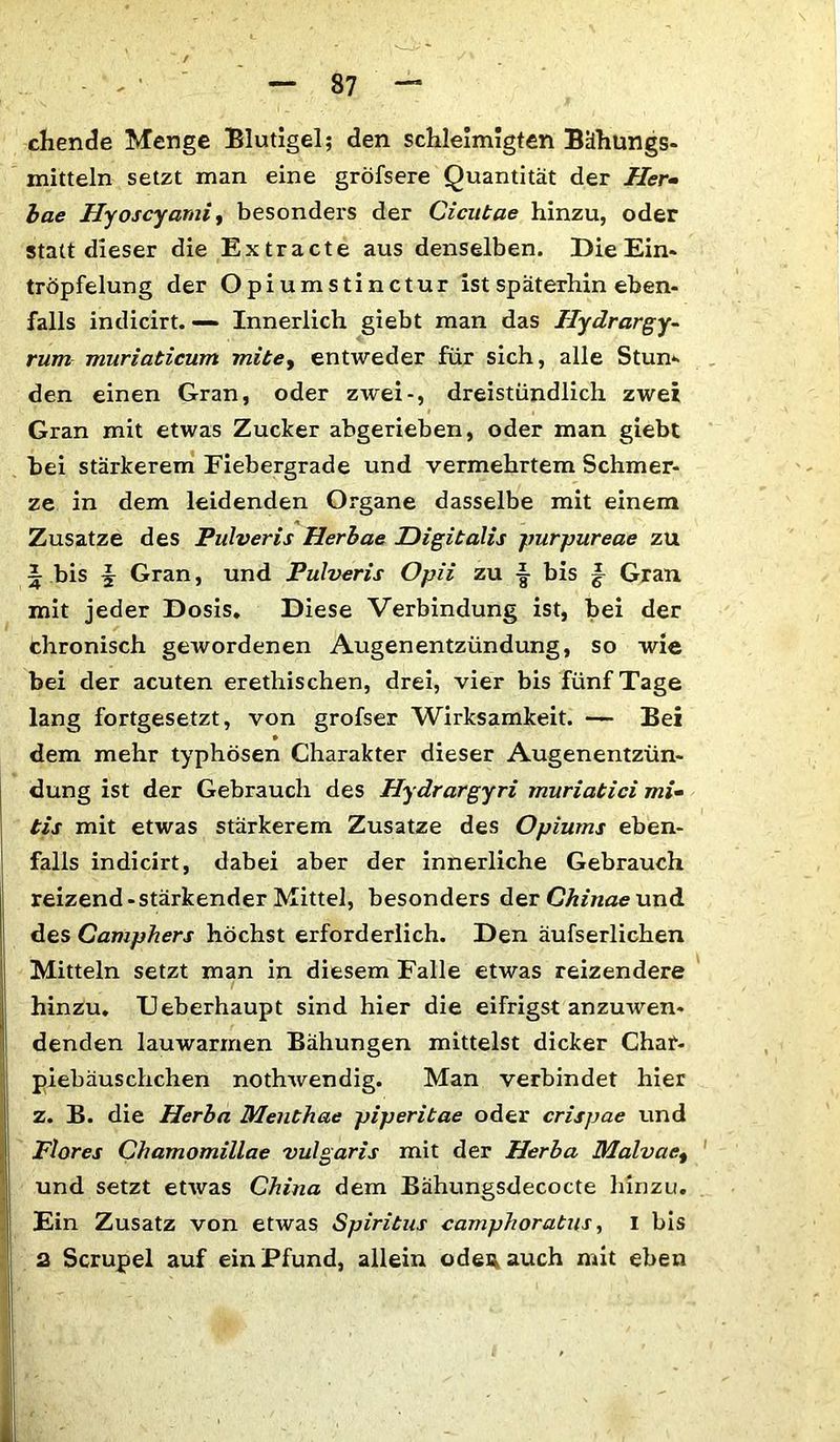 chende Menge Blutigel; den schleimigten Bähungs- mitteln setzt man eine gröfsere Quantität der Her- bae Hyoscyami, besonders der Cicutae hinzu, oder statt dieser die Extracte aus denselben. Die Ein* tropfelung der Opiumstinctur ist späterhin eben- falls indicirt. — Innerlich giebt man das Hydrargy- rum muriabicum mitey entweder für sich, alle Stum den einen Gran, oder zwei-, dreistündlich zwei Gran mit etwas Zucker abgerieben, oder man giebt bei stärkerem Fiebergrade und vermehrtem Schmer- ze in dem leidenden Organe dasselbe mit einem Zusatze des Pulveris Herbae Digitalis purpureae zu 1 bis jr Gran, und Pulveris Opii zu bis |- Gran mit jeder Dosis. Diese Verbindung ist, bei der chronisch gewordenen Augenentzündung, so wie bei der acuten erethischen, drei, vier bis fünf Tage lang fortgesetzt, von grofser Wirksamkeit. — Bei dem mehr typhösen Charakter dieser Augenentzün- dung ist der Gebrauch des Hydrargyri muriatici mi- tis mit etwas stärkerem Zusatze des Opiums eben- falls indicirt, dabei aber der innerliche Gebrauch reizend-stärkender Mittel, besonders der Chinae und des Camphers höchst erforderlich. Den äufserlichen Mitteln setzt man in diesem Falle etwas reizendere hinzu. Ueberhaupt sind hier die eifrigst anzuwen- denden lauwarmen Bähungen mittelst dicker Char- piebäuschchen nothwendig. Man verbindet hier z. B. die Herba Menthae piperitae oder crispae und Flores Chamomillae vulgaris mit der Herba Malvaet und setzt etwas China dem Bähungsdecocte hinzu. Ein Zusatz von etwas Spiritus camphoratus, I bis 2 Scrupel auf ein Pfund, allein odeu auch mit eben