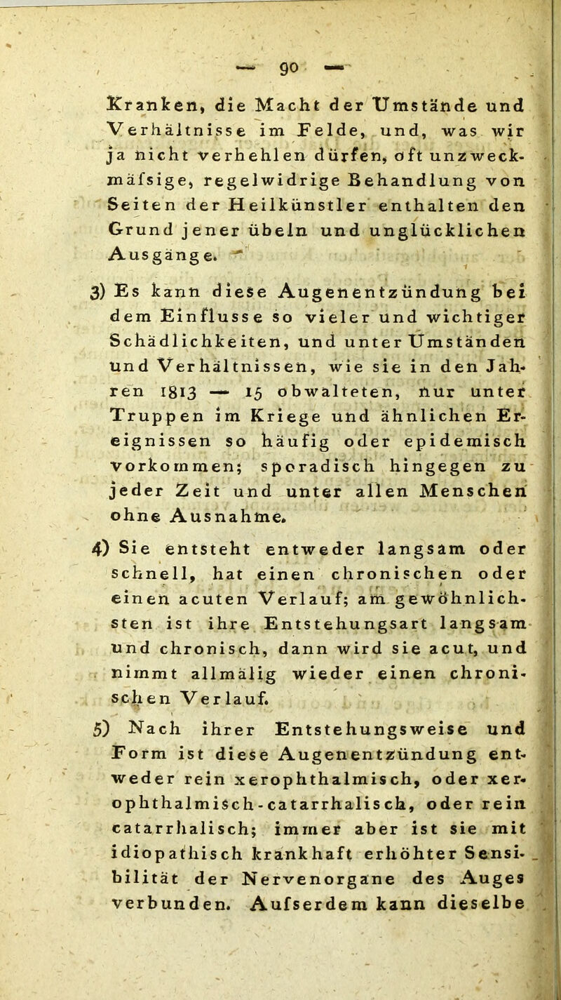 Kranken, die Macht der Umstände und Verhältnisse im Felde, und, was wir ja nicht verhehlen dürfen, oft unzweck- mäfsige, regelwidrige Behandlung von Seiten der Heilkünstler enthalten den Grund jener Übeln und unglücklichen Ausgänge. ' 3) Es kann diese Augenentzündung hei dem Einflüsse so vieler und wichtiger Schädlichkeiten, und unter Umständen Und Verhältnissen, wie sie in den Jah- ren i8*3 —15 obwalteten, nur unter Truppen im Kriege und ähnlichen Er- eignissen so häufig oder epidemisch Vorkommen; sporadisch hingegen zu jeder Zeit und unter allen Menschen ohne Ausnahme. 4) Sie entsteht entweder langsam oder schnell, hat einen chronischen oder einen acuten Verlauf; am gewöhnlich- sten ist ihre Entstehungsart langsam und chronisch, dann wird sie acut, und nimmt allmälig wieder einen chroni- schen Ver lauf. 5) Nach ihrer Entstehungs weise und Form ist diese Augenentzündung ent- weder rein xerophthalmisch, oder xer- ophthalmisch - catarrhalis ch, oder rein catarrhalisch; immer aber ist sie mit idiop aihis ch krankhaft erhöhter Sensi-_ bilität der Nervenorgane des Auges verbunden. Aufserdem kann dieselbe