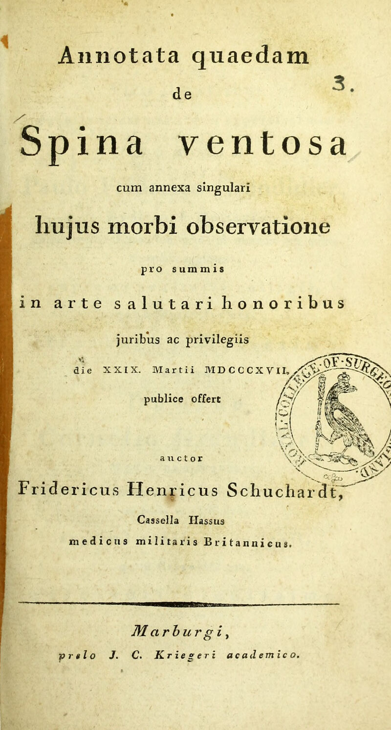 Annotata quaedam d e Spina ventosa cum annexa singulari hujus morbi observatione pro summis in arte salutari honoribus juribus ac privilegiis die XXIX. Martii M D C C C X VI /V/ H publice offert h \ e A.*' auctor ■ • Fridericus Henricus SchuchardtV Cassella Ilassus medicus militaris Britannicus. Marburgi, prelo J. C. Kriegeri ac ad emico.