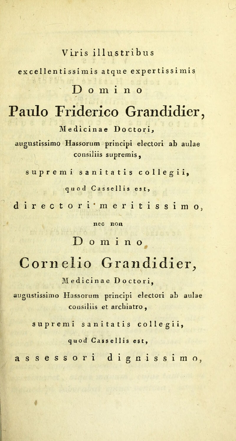 Viris illustribus excellentissimis atque expertissimis Domino Paulo Friderico Grandidier, Medicinae Doctori, augustissimo Hassorum principi electori ab aulae consiliis supremis, supremi sanitatis collegii, quod Cassellis est, d i r e c t o r i'm e r i t i s s i in o, nec non Domino Cornelio Grandidier, Medicinae Doctori, augustissimo Hassorum principi electori ab aulae consiliis et archiatro, supremi sanitatis collegii, quod Cassellis est, assessori dignissimo,