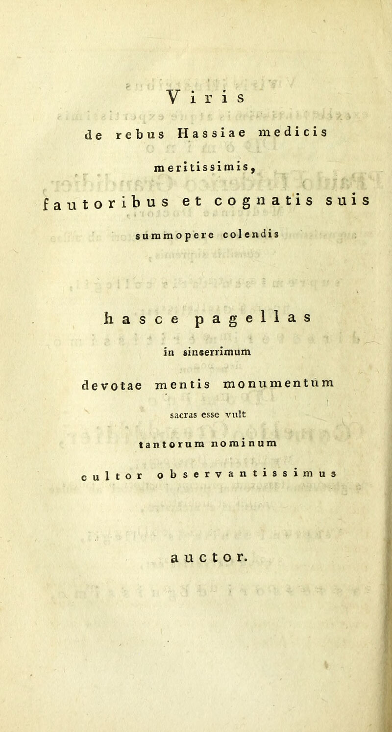 Viris de rebus Hassiae medicis m eritissimis, fautoribus et cognatis suis summopere colendis hasce pagellas in sinserrimum devotae mentis monumentum : * ■ 1 i sacras esse vult tantorum nominum cultor observantissimus auctor.