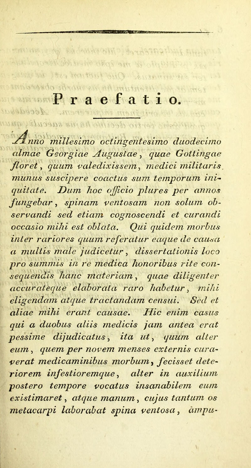 BflUEPSBBBMaBB—B— Praefatio. Jrfnno millesimo octingentesimo duodecimo almae Georgiae Augustae, quae Gotlingae floret, quum valedixissem, medici militaris munus suscipere coactus sum temporum ini- quitate. Dum hoc officio plures per annos fungebar, spinam ventosam non solum ob- servandi sed etiam cognoscendi et curandi occasio mihi est oblata. Qui quidem morbus inter rariores quum referatur ecique de causa a multis male judicetur, dissertationis loco pro summis in re medica honoribus rite con- sequendis hanc materiam , quae diligenter accuraieque elaborata raro habetur, mihi eligendam atque tractandam censui. Sed et aliae mihi erant causae. Ilie enim casus qui a duobus aliis medicis jam antea erat pessime dijudicatus, ita ut, quum alter eum, cquem per novem menses externis cura- verat medicaminibus morbum, fecisset dete- riorem infestioremque, alter in auxilium postero tempore vocatus insanabilem eum existimaret, atque manum, cujus tantum os metacarpi laborabat spina ventosa, cimpu-