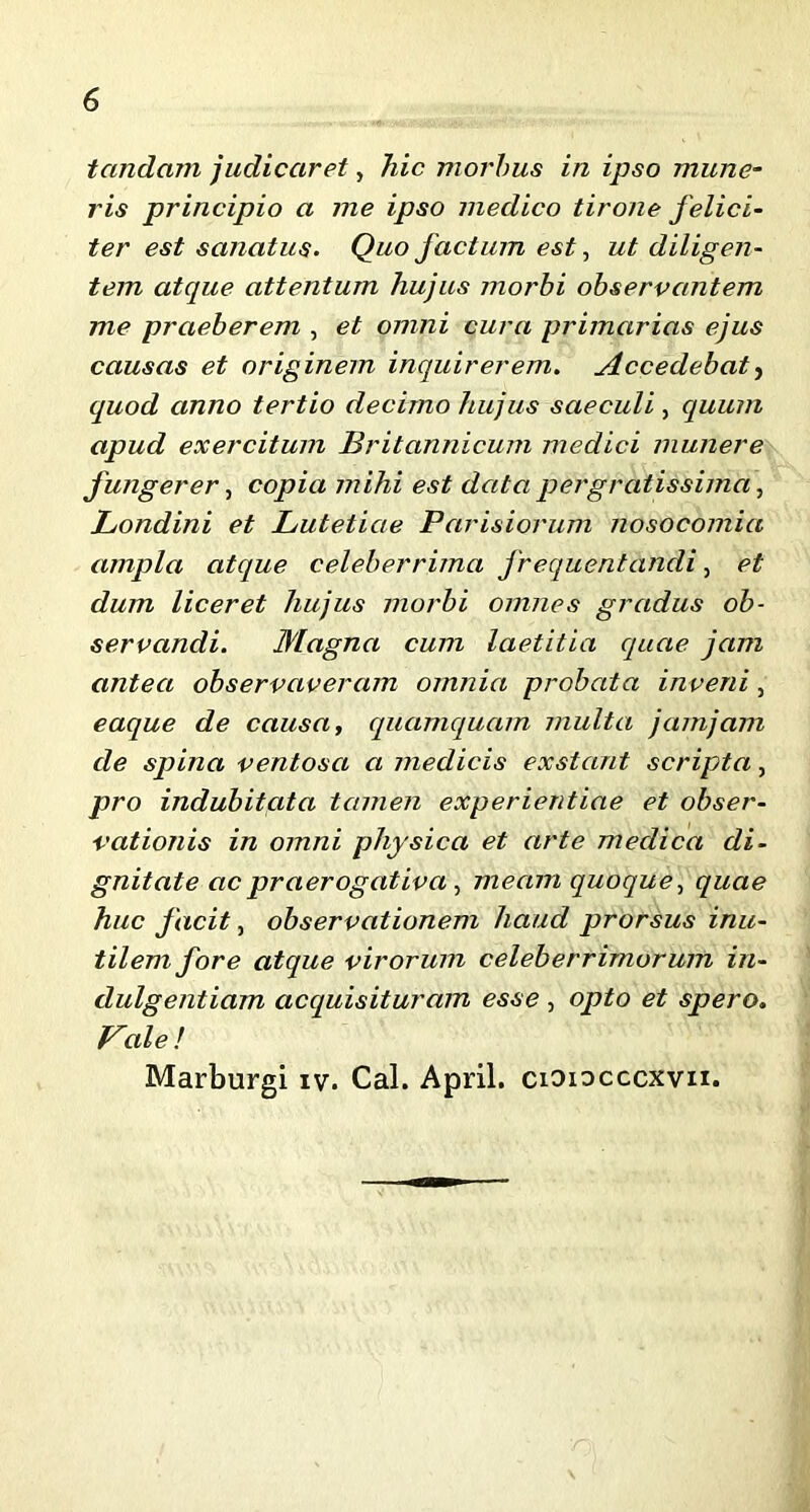 tandcim judicaret, hic morbus in ipso mune- ris principio a me ipso medico tirone felici- ter est sanatus. Quo factum est, ut diligen- tem atque attentum hujus morbi observantem me praeberem , et omni cura primarias ejus causas et originem inquirerem. Accedebat, quod anno tertio decimo hujus saeculi , quum apud exercitum Britannicum medici munere fungerer, copia mihi est data pergratissima, Londini et Lutetiae Parisiorum nosocomia ampla atque celeberrima frequentandi, et dum liceret hujus morbi omnes gradus ob- servandi. Magna cum laetitia quae jam antea observaveram omnia probata inveni, eaque de causa, quamquam multa jamjam de spina ventosa a medicis exstant scripta, pro indubitata tamen experientiae et obser- vationis in omni physica et arte medica di- gnitate ac praerogativa , meam quoque, quae huc facit, observationem haud prorsus inu- tilem fore atque virorum celeberrimorum in- dulgentiam acquisituram esse , opto et spero. Vale! Marburgi iv. Cal. April. cioiocccxvii.