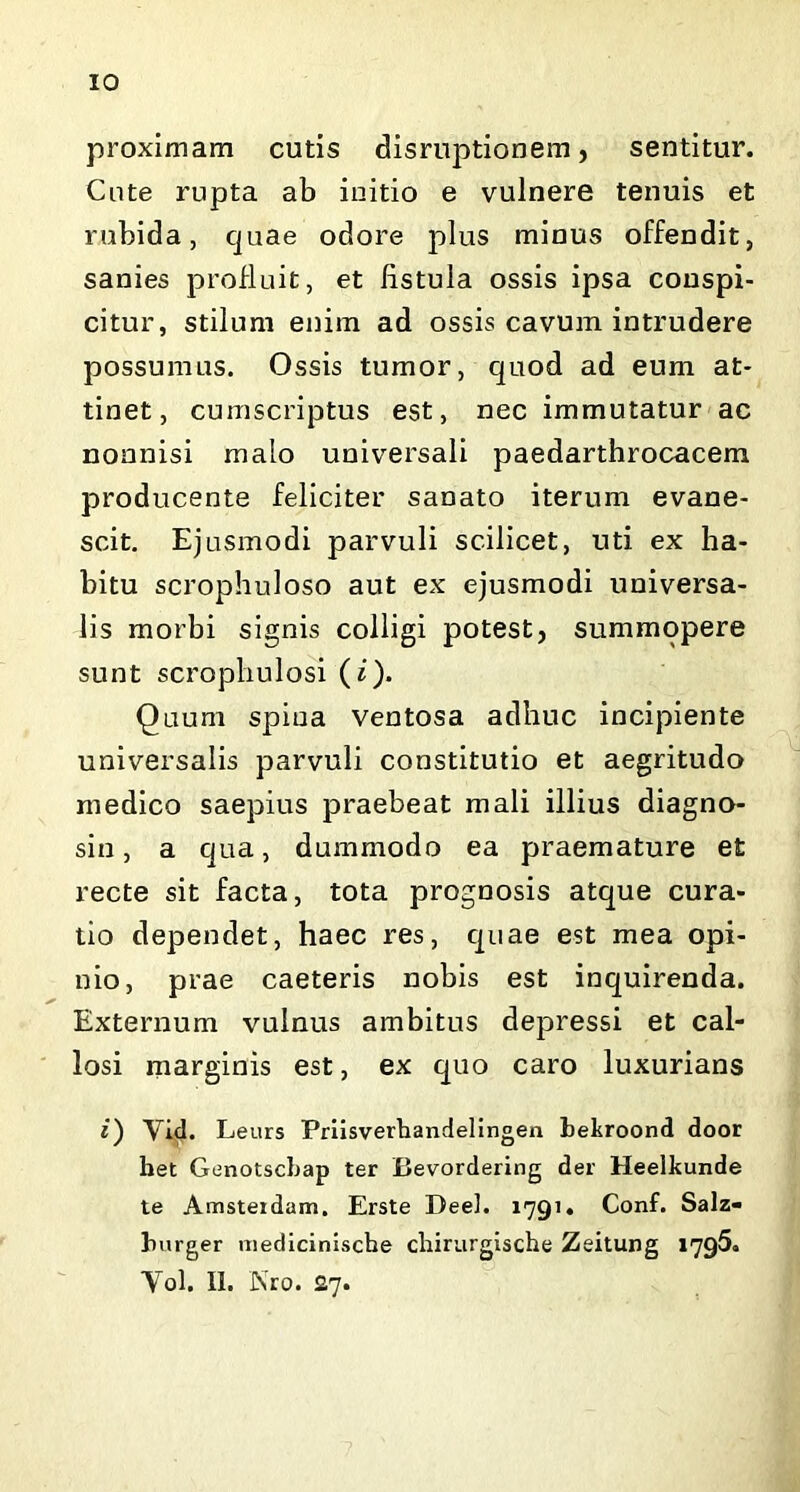 IO proximam cutis disruptionem, sentitur. Cute rupta ab initio e vulnere tenuis et rubida, quae odore plus minus offendit, sanies profluit, et hstula ossis ipsa conspi- citur, stilum enim ad ossis cavum intrudere possumus. Ossis tumor, quod ad eum at- tinet, cumscriptus est, nec immutatur ac nonnisi malo universali paedarthrocacem producente feliciter sanato iterum evane- scit. Ejusmodi parvuli scilicet, uti ex ha- bitu scrophuloso aut ex ejusmodi universa- lis morbi signis colligi potest, summopere sunt scrophulosi (i). Quum spina ventosa adhuc incipiente universalis parvuli constitutio et aegritudo medico saepius praebeat mali illius diagno- sin, a qua, dummodo ea praemature et recte sit facta, tota prognosis atque cura- tio dependet, haec res, quae est mea opi- nio, prae caeteris nobis est inquirenda. Externum vulnus ambitus depressi et cal- losi marginis est, ex quo caro luxurians i) Vid. Leurs Priisverhandelingen bekroond door het Genotscbap ter Bevordering der Heelkunde te Amsteidam. Erste Deel. 1791. Conf. Salz- burger mediciniscbe cliirurgische Zeitung 1796. Yol. II. JN’ro. £7.