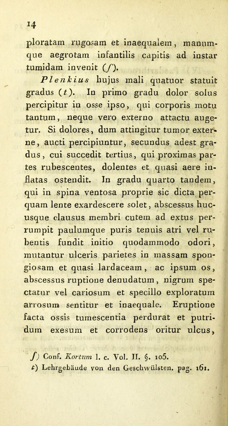 ploratam rugosam et inaequalem, manum- que aegrotam infantilis capitis ad instar tumidam invenit (/). Pleiikius hujus mali quatuor statuit gradus (t). In primo gradu dolor solus percipitur in osse ipso, qui corporis motu tantum, neque vero externo attactu auge- tur. Si dolores, dum attingitur tumor exter- ne, aucti percipiuntur, secundus adest gra- dus, cui succedit tertius, qui proximas par- tes rubescentes, dolentes et quasi aere in- flatas ostendit. In gradu quarto tandem, qui in spina ventosa proprie sic dicta per- quam lente exardescere solet, abscessus huc- usque clausus membri cutem ad extus per- rumpit paulumque puris tenuis atri vel ru- bentis fundit initio quodammodo odori, mutantur ulceris parietes in massam spon- giosam et quasi lardaceam , ac ipsum os, abscessus ruptione denudatum, nigrum spe- ctatur vel cariosum et specillo exploratum arrosum sentitur et inaequale. Eruptione facta ossis tumescentia perdurat et putri- dum exesum et corrodens oritur ulcus, /) Conf. Korturn 1. c. Vol. II. §. io5. t) Lehrgebaude von den Gesclrwiilsten. pag. 161.