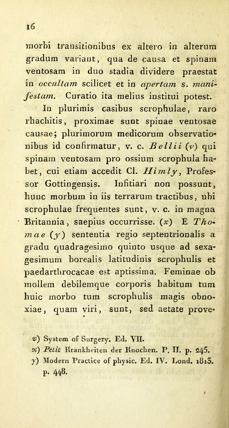 morbi transitionibus ex altero in alterum gradum variant, qua de causa et spinam ventosam in duo stadia dividere praestat in occultcnn scilicet et in apertam s. mani- festam. Curatio ita melius institui potest. In plurimis casibus scrophulae, raro rhachitis, proximae sunt spinae ventosae causae; plurimorum medicorum observatio- nibus id confirmatur, v. c. Bell i i (v) qui spinam ventosam pro ossium scropbula ha- bet, cui etiam accedit Cl. Himly, Profes- sor Gottingensis. Infitiari non possunt, hunc morbum in iis terrarum tractibus, ubi scrophulae frequentes sunt, v. c. in magna Britannia, saepius occurrisse, (x) E Tho- rna e (y) sententia regio septentrionalis a gradu quadragesimo quinto usque ad sexa- gesimum borealis latitudinis scrophulis et paedarthrocacae est aptissima. Feminae ob mollem debilemque corporis habitum tum huic morbo tum scrophulis magis obno- xiae, quam viri, sunt, sed aetate prove* v) System of Surgery. Ecl. YII. oc) Petit Krankheiten der Knochen. P. II. p. 245. y) Modern Practice of physic. Ed. IV. Lond. i8i3. p. 448,