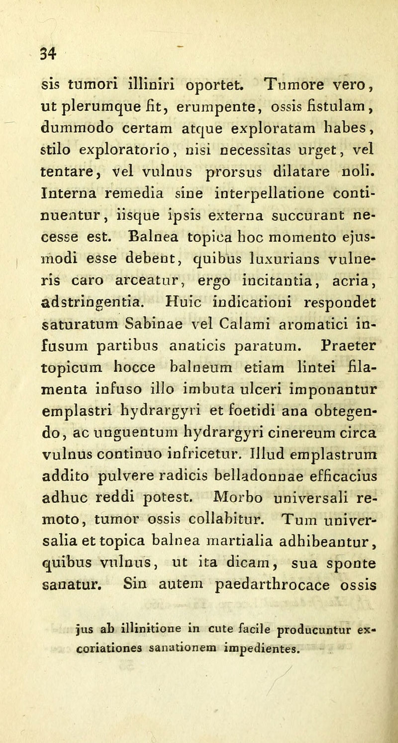 sis tumori illiniri oportet. Tumore vero, ut plerumque fit, erumpente, ossis fistulam , dummodo certam atque exploratam habes, stilo exploratorio, nisi necessitas urget, vel tentare, vel vulnus prorsus dilatare noli. Interna remedia sine interpellatione conti- nuentur , iisque ipsis externa succurant ne- cesse est. Balnea topica hoc momento ejus- modi esse debent, quibus luxurians vulne- ris caro arceatur, ergo incitantia, acria, adstringentia. Huic indicationi respondet saturatum Sabinae vel Calami aromatici in- fusum partibus anaticis paratum. Praeter topicum hocce balneum etiam lintei fila- menta infuso illo imbuta ulceri imponantur emplastri hydrargyri et foetidi ana obtegen- do, ac unguentum hydrargyri cinereum circa vulnus continuo infricetur. Illud emplastrum addito pulvere radicis belladonnae efficacius adhuc reddi potest. Morbo universali re- moto, tumor ossis collabitur. Tum univer- salia et topica balnea martialia adhibeantur, quibus vulnus, ut ita dicam, sua sponte sanatur. Sin autem paedarthrocace ossis jus ab illinitione in cute facile producuntur ex- coriationes sanationem impedientes.