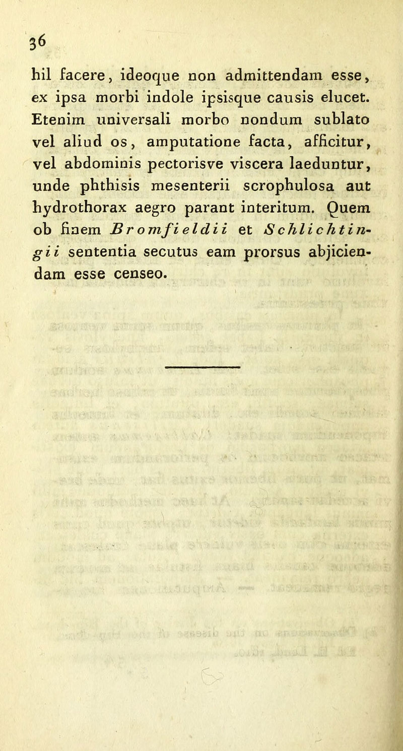 hil facere, ideoque non admittendam esse, ex ipsa morbi indole ipsisque causis elucet. Etenim universali morbo nondum sublato vel aliud os, amputatione facta, afficitur, vel abdominis pectorisve viscera laeduntur, unde phthisis mesenterii scrophulosa aut hydrothorax aegro parant interitum. Quem ob finem Br omfieldii et Schlichtin- gii sententia secutus eam prorsus abjicien- dam esse censeo. < -