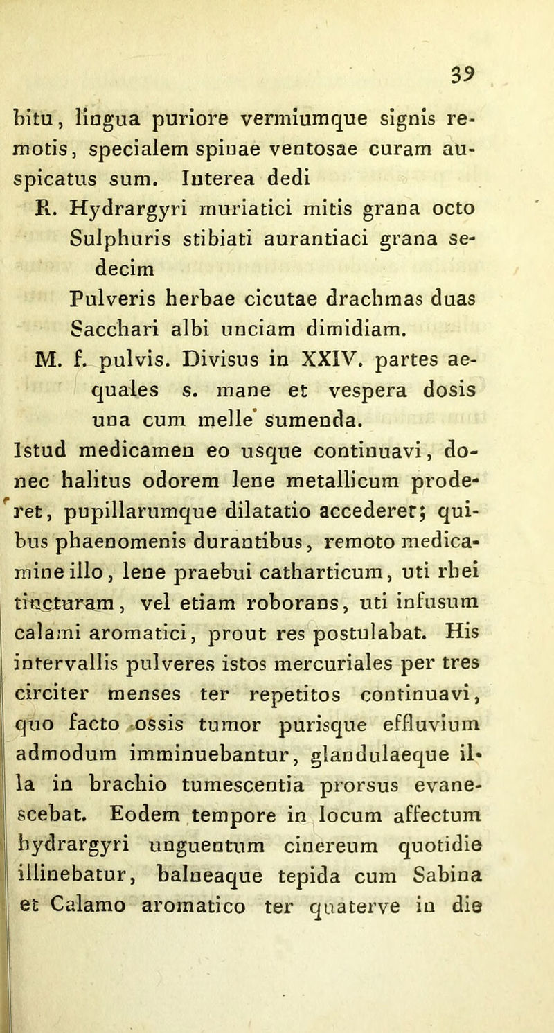 bitu, lingua puriore vermiumque signis re- motis, specialem spinae ventosae curam au- spicatus sum. Interea dedi R. Hydrargyri muriatici mitis grana octo Sulphuris stibiati aurantiaci grana se- decim Pulveris herbae cicutae drachmas duas Sacchari albi unciam dimidiam. M. f. pulvis. Divisus in XXIV. partes ae- quales s. mane et vespera dosis una cum meile’ sumenda. Istud medicamen eo usque continuavi, do- nec halitus odorem lene metallicum prode- ret, pupillarumque dilatatio accederer; qui- bus phaenomenis durantibus, remoto medica- mine illo, lene praebui catharticum, uti rbei tiacturam , vel etiam roborans, uti infusum calami aromatici, prout res postulabat. His intervallis pulveres istos mercuriales per tres circiter menses ter repetitos continuavi, quo facto ossis tumor purisque effluvium admodum imminuebantur, glandulaeque il- la in brachio tumescentia prorsus evane- scebat. Eodem tempore in locum affectum hydrargyri unguentum cinereum quotidie illinebatur, balneaque tepida cum Sabina et Calamo aromatico ter quaterve in die | '