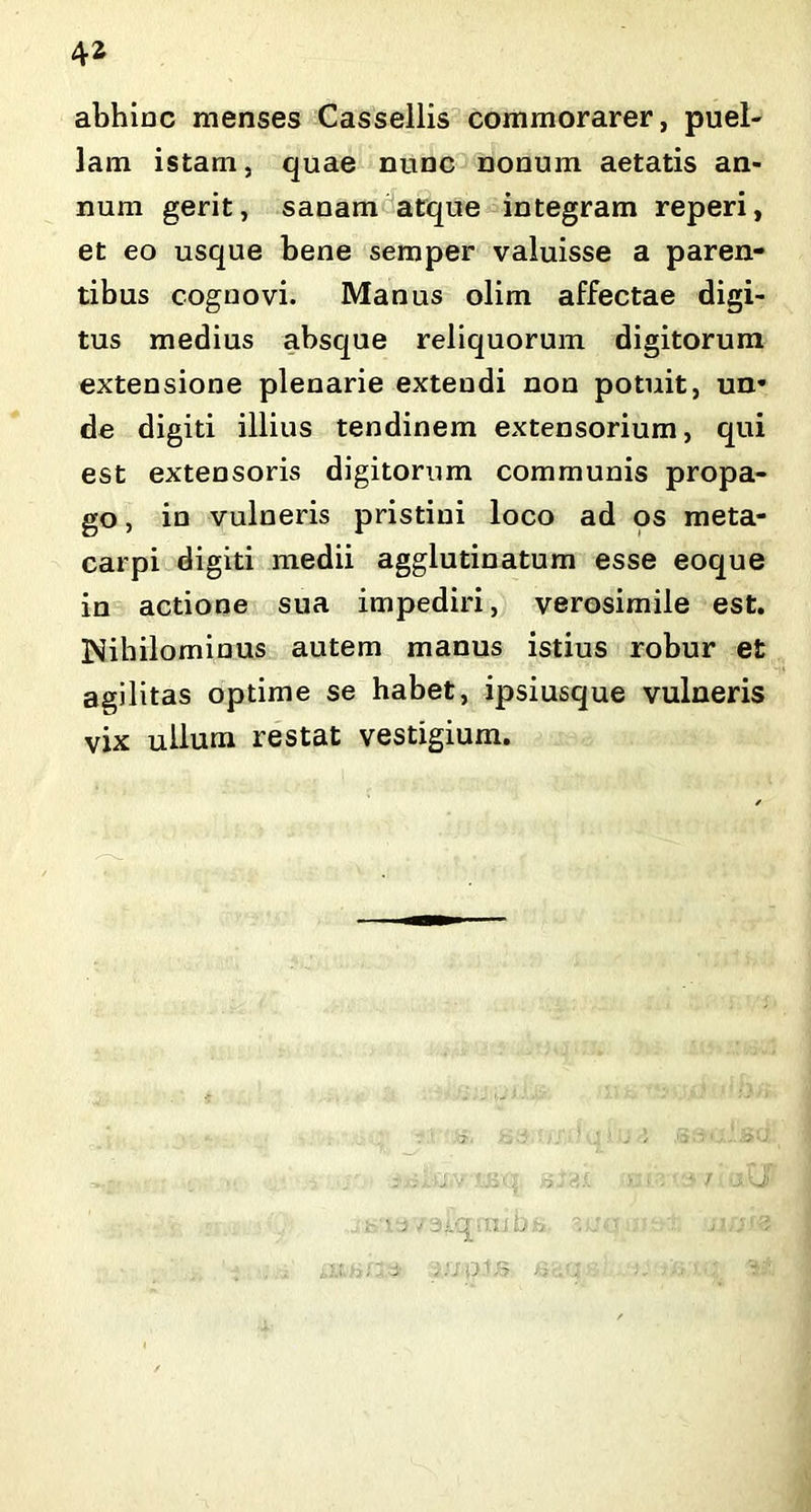 abhinc menses Cassellis commorarer, puel- lam istam, quae nunc nonum aetatis an- num gerit, sanam atque integram reperi, et eo usque bene semper valuisse a paren- tibus cognovi. Manus olim affectae digi- tus medius absque reliquorum digitorum extensione plenarie extendi non potuit, un* de digiti illius tendinem extensorium, qui est extensoris digitorum communis propa- go , in vulneris pristini loco ad os meta- carpi digiti medii agglutinatum esse eoque in actione sua impediri, verosimile est. Nihilominus autem manus istius robur et agilitas optime se habet, ipsiusque vulneris vix ullum restat vestigium. 3/.q;nib