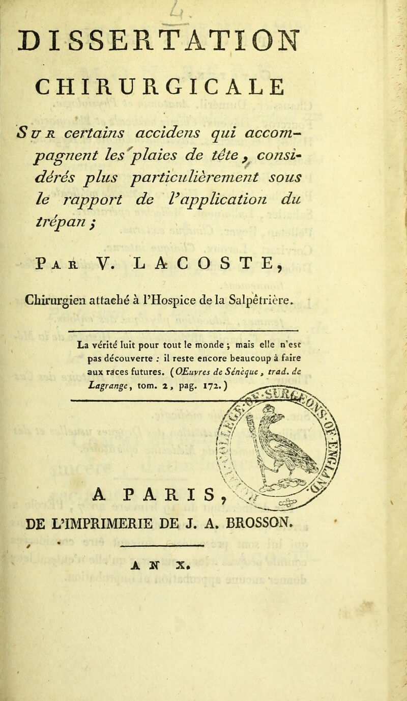 CHIRURGICALE Sun certains accidens qui accom- pagnent les plaies de tête 9 consi- dérés plus particulièrement sous le i^apport de Vapplication du trépan ; Par V. LACOSTE, Chirurgien attaehé à l’Hospice delà Salpêtrière. La vérité luit pour tout le monde ; mais elle n’est pas découverte il reste encore beaucoup à faire aux races futures. ( OEuvres de Sénèque , trad. de Lagrange, tom. z, pag. A PARIS DE L’IMPRIMERIE DE J. A. BROSSON. AN X*