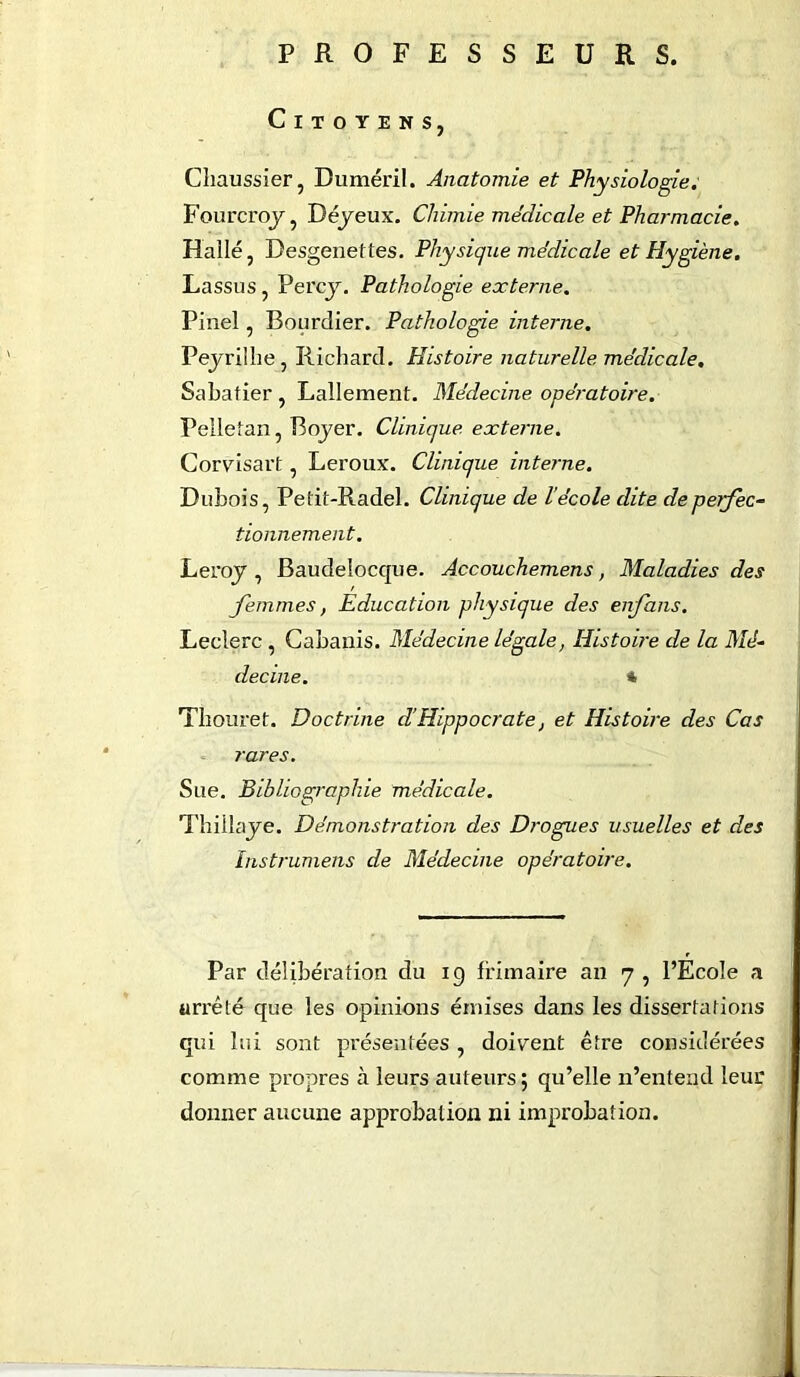 PROFESSEURS. Citoyens, Chaussier, Duméril. Anatomie et Physiologie; Fourcroy, Déyeux. Chimie médicale et Pharmacie. Halle, Desgenettes. Physique médicale et Hygiène. Lassus, Percy. Pathologie externe. Pinel, Bourdier. Pathologie interne. Peyrilhe, Richard. Histoire naturelle médicale. Sabatier , Lallement. Médecine opératoire. Pelletan, Boyer. Clinique externe. Corvisart, Leroux. Clinique interne. Dubois, Petit-Radel. Clinique de lécole dite de perfec- tionnement. Leroy , Baudelocque. Accouchemens, Maladies des femmes, Education physique des enfans. Leclerc , Cabanis. Médecine légale, Histoire de la Mé- decine. % Thouret. Doctrine d’Hippocrate, et Histoire des Cas rares. Sue. Bibliographie médicale. Thiilaye. Démonstration des Drogues usuelles et des Instrumens de Médecine opératoire. Par délibération du ig frimaire an 7 , l’Ecole a arrêté que les opinions émises dans les dissertations qui lui sont présentées , doivent être considérées comme propres à leurs auteurs; qu’elle n’entend leur donner aucune approbation ni improbation.