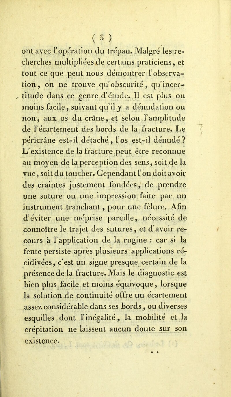 ( 5 ) ont avec l’operation du tre'pan. Malgré les re- cherches multipliées de certains praticiens, et tout ce que peut nous démontrer l’observa- tion, on ne trouve qu’obscurité, qu’incer- titude dans ce genre d’étude. Il est plus ou moins facile, suivant qu’il y a dénudation ou non, aux os du crâne, et selon l’amplitude de l’écartement des bords de la fracture. Le péricrâne est-il détaché, l’os est-il dénudé? L’existence de la fracture peut être reconnue au moyen de la perception des sens, soit de la vue, soit du toucher. Cependant l’on doit avoir des craintes justement fondées, de prendre une suture ou une impression faite par un instrument tranchant, pour une fêlure. Afin d’éviter une méprise pareille, nécessité de connoître le trajet des sutures, et d’avoir re- cours à l’application de la rugine : car si la fente persiste après plusieurs applications ré- cidivées, c’est un signe presque certain de la présence de la fracture. Mais le diagnostic est bien plus facile et moins équivoque, lorsque la solution de continuité offre un écartement assez considérable dans ses bords, ou diverses esquilles dont l’inégalité, la mobilité et la crépitation ne laissent aucun doute sur son existence.