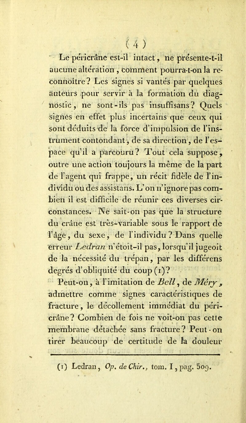 Le péricrâne est-il intact , ne présente-t-il aucune alteration , comment pourra-t-on la re- connoître? Les signes si vantés par quelques auteurs pour servir à la formation du diag- nostic , ne sont-ils pas insuffisans ? Quels signés en effet plus incertains que ceux qui sont déduits de la force d’impulsion de l’ins- trument contondant, de sa direction, de l’es- pace qu’il a parcouru? Tout cela suppose, outre une action toujours la même de la part de l’agent qui frappe, un récit fidèle de l’in- dividu ou des assistans. L’on n’ ignore pas com- bien il est difficile de réunir ces diverses cir- constances. Ne sait-on pas que la structure du crâne est très-variable sous le rapport de l’âge, du sexe, de l’individu ? Dans quelle erreur Ledran n’étoit-iî pas, lorsqu’il jugeoit de la nécessité du trépan, par les différons degrés d’obliquité du coup(i)? Peut-on, à f imitation de Bell, de Méry , admettre comme signes caractéristiques de fracture, le décollement immédiat du péri- crâne? Combien de fois ne voit-on pas cette membrane détachée sans fracture? Peut-on tirer beaucoup de certitude de îa douleur (i) Ledran, Op. deChir., tom. I, pag. 5op.