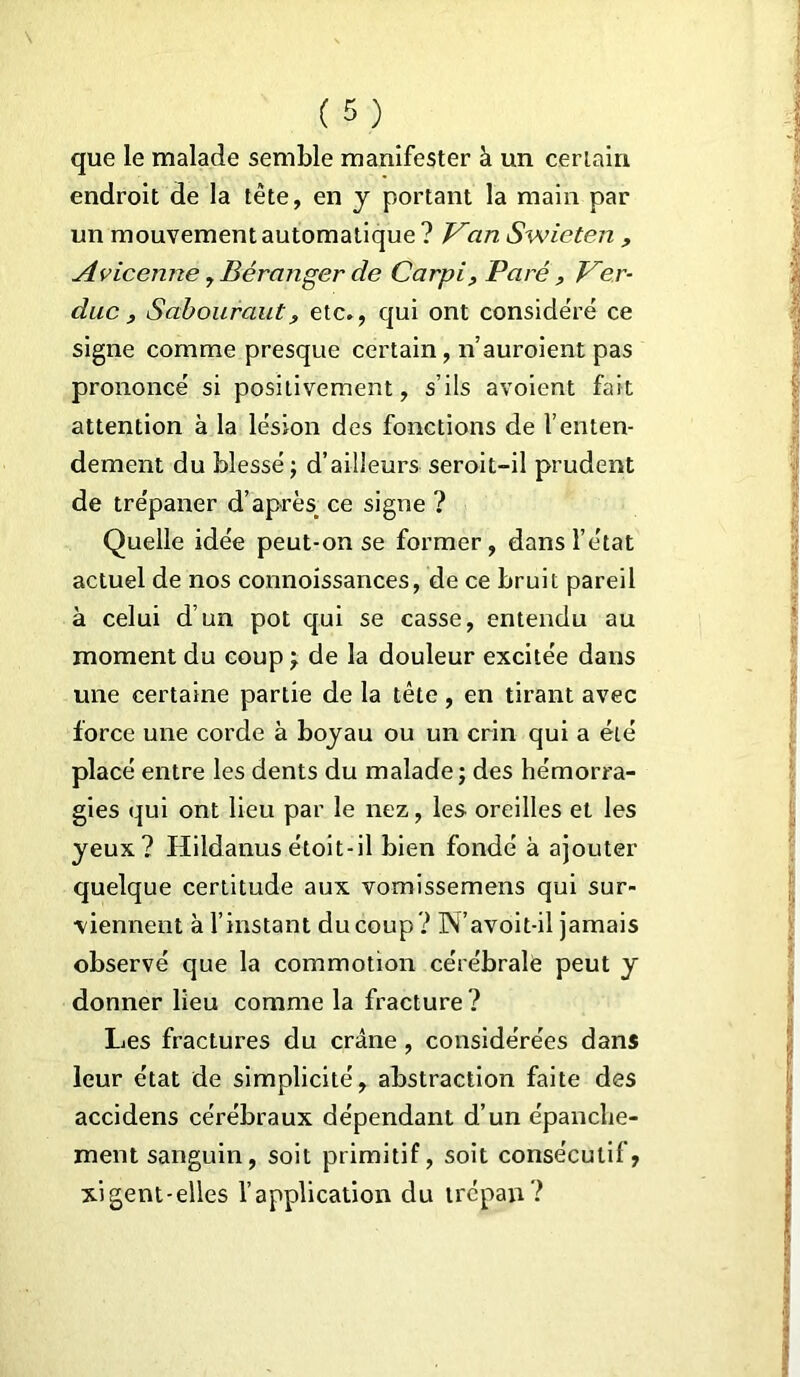 que le malade semble manifester à un certain endroit de la tête, en y portant la main par un mouvement automatique ? Van Swieten , Avicenne, Béranger de Carpi, Paré, Ven- due, Sabouraut, etc», qui ont considéré ce signe comme presque certain, n’auroient pas prononcé si positivement, s’ils avoient fait attention à la lésion des fonctions de l’enten- dement du blessé; d’ailleurs seroit-il prudent de trépaner d’après ce signe ? Quelle idée peut-on se former, dans l’état actuel de nos connoissances, de ce bruit pareil à celui d’un pot qui se casse, entendu au moment du coup ; de la douleur excitée dans une certaine partie de la tête, en tirant avec force une corde à boyau ou un crin qui a été placé entre les dents du malade; des hémorra- gies qui ont lieu par le nez, les oreilles et les yeux? Hildanusétoit-il bien fondé à ajouter quelque certitude aux vomissemens qui sur- viennent à l’instant du coup ? N’avoit-il jamais observé que la commotion cérébrale peut y donner lieu comme la fracture? Les fractures du crâne , considérées dans leur état de simplicité, abstraction faite des accidens cérébraux dépendant d’un épanche- ment sanguin, soit primitif, soit consécutif, xigent-elles l’application du trépan?