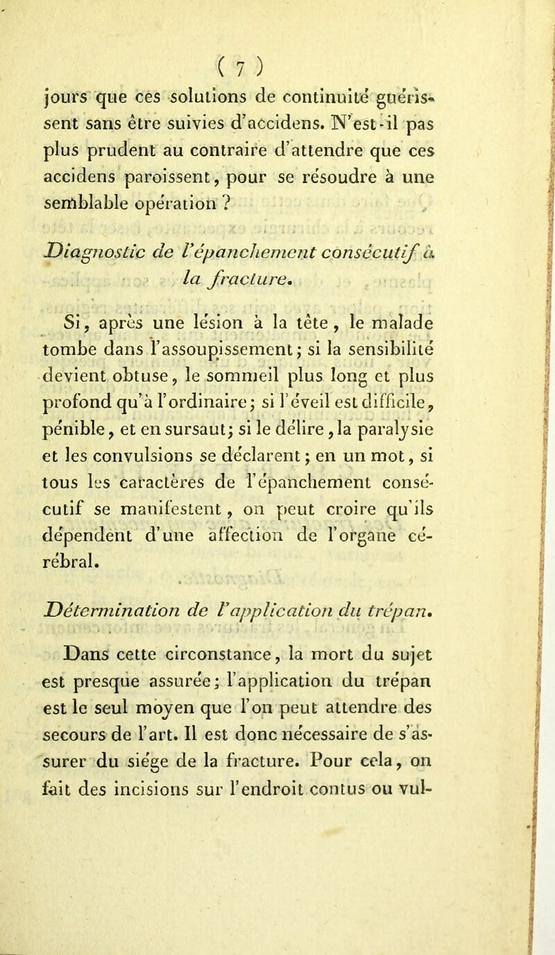 jours que ces solutions de continuité guéris- sent sans être suivies d’accidens. N’est-il pas plus prudent au contraire d’attendre que ces accidens paraissent, pour se résoudre à une semblable opération ? Diagnostic de Vépanchement consécutif à la fracture. Si, après une lésion à la tète, le malade tombe dans l’assoupissement; si la sensibilité devient obtuse, le sommeil plus long et plus profond qu’à l’ordinaire ; si l’éveil est difficile, pénible, et en sursaut; si le délire, la paralysie et les convulsions se déclarent ; en un mot, si tous les caractères de l’épanchement consé- cutif se manifestent, on peut croire qu’ils dépendent d’une affection de l’organe cé- rébral. Détermination de Vapplication du trépan. Dans cette circonstance, la mort du sujet est presque assurée; l’application du trépan est le seul moyen que l’on peut attendre des secours de l’art. Il est donc nécessaire de s’as- surer du siège de la fracture. Pour cela, on fait des incisions sur l’endroit contus ou vul-