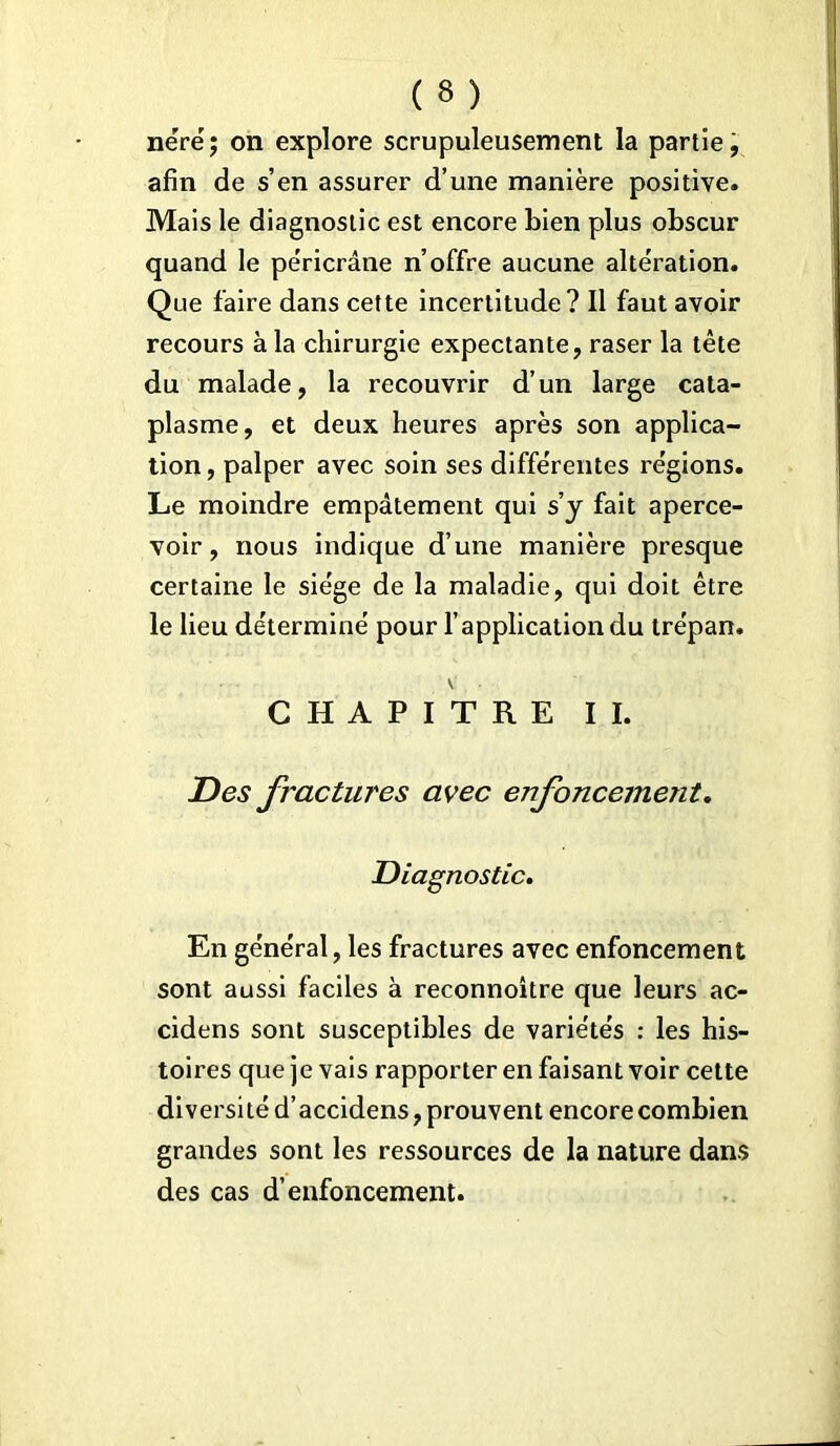 néré; on explore scrupuleusement la partie, afin de s’en assurer d’une manière positive. Mais le diagnostic est encore bien plus obscur quand le pe'ricrâne n’offre aucune alteration. Que faire dans cette incertitude? Il faut avoir recours à la chirurgie expectante, raser la tête du malade, la recouvrir d’un large cata- plasme, et deux heures après son applica- tion, palper avec soin ses différentes régions. Le moindre empâtement qui s’y fait aperce- voir, nous indique d’une manière presque certaine le siège de la maladie, qui doit être le lieu déterminé pour l’application du trépan. \ CHAPITRE II. Des fractures avec enfoncement. Diagnostic. En général, les fractures avec enfoncement sont aussi faciles à reconnoître que leurs ac- cidens sont susceptibles de variétés : les his- toires que je vais rapporter en faisant voir cette diversité d’accidens, prouvent encore combien grandes sont les ressources de la nature dans des cas d’enfoncement.