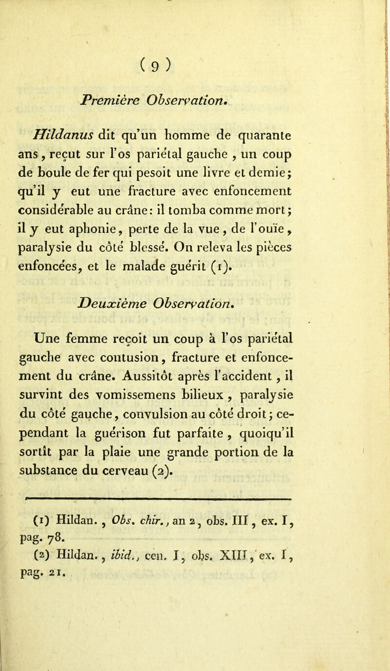 Première Observation. Hildanus dit qu’un homme de quarante ans, reçut sur l’os parie'tal gauche , un coup de boule de fer qui pesoit une livre et demie; qu’il y eut une fracture avec enfoncement considérable au crâne: il tomba comme mort; il y eut aphonie, perte de la vue, de l’ouïe, paralysie du côté blessé. On releva les pièces enfoncées, et le malade guérit (x). Deuxième Observation. Une femme reçoit un coup à l’os pariétal gauche avec contusion, fracture et enfonce- ment du crâne. Aussitôt après l’accident , il survint des vomissemens bilieux , paralysie du côté gauche, convulsion au côté droit; ce- pendant la guérison fut parfaite , quoiqu’il sortît par la plaie une grande portion de la substance du cerveau (2). (1) Hildan. , Obs. chir., an 2, obs. III, ex. I, pag. 78. (2) Hildan., ibid., cen. I, obs. XIII, ex. I, pag. 21.