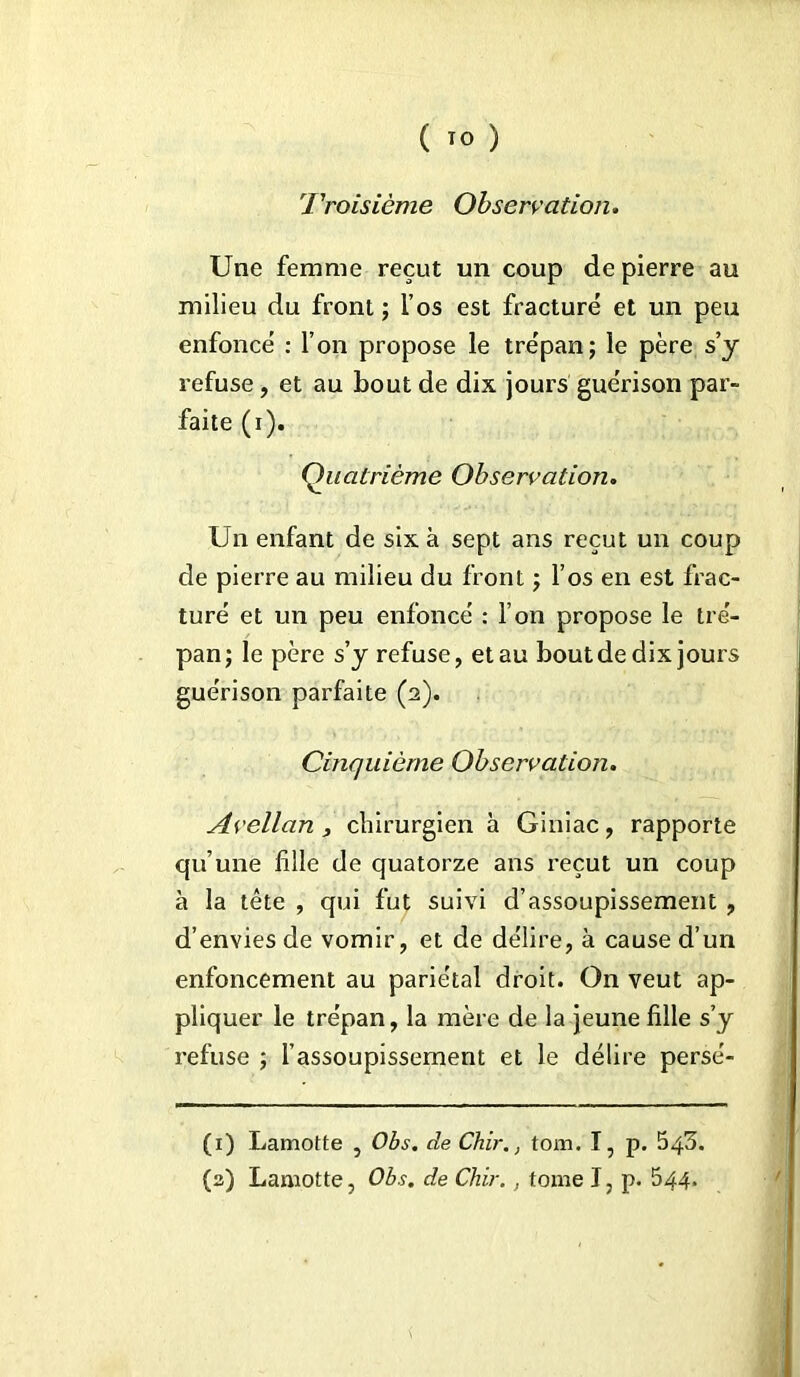 Troisième Observation. Une femme reçut un coup de pierre au milieu du front ; l’os est fracturé et un peu enfoncé : l’on propose le trépan; le père s’y refuse, et au bout de dix jours guérison par- faite (i). Quatrième Observation. Un enfant de six à sept ans reçut un coup de pierre au milieu du front ; l’os en est frac- turé et un peu enfoncé : l’on propose le tré- pan; le père s’y refuse, et au bout de dix jours guérison parfaite (2). Cinquième Observation. Avellan , chirurgien à Giniac, rapporte qu’une fille de quatorze ans reçut un coup à la tête , qui fut suivi d’assoupissement , d’envies de vomir, et de délire, à cause d’un enfoncement au pariétal droit. On veut ap- pliquer le trépan, la mère de la jeune fille s’y refuse ; l’assoupissement et le délire persé- (1) Lamotte , Obs. de Chir., tom. I, p. 543. (a) Lamotte, Obs. de Chir., tome I, p. 544. /