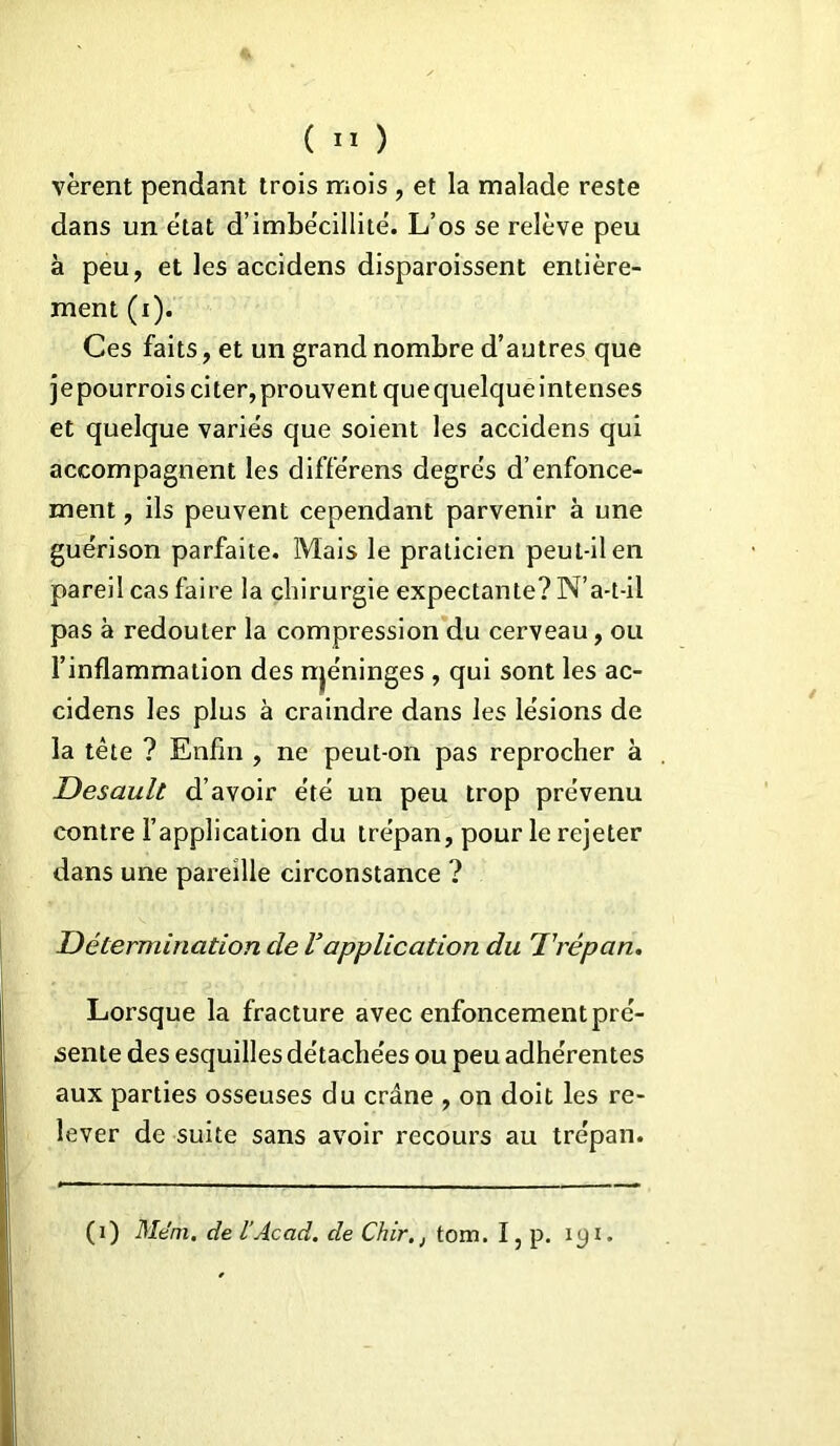 vèrent pendant trois mois , et la malade reste dans un état d’imbécillité. L’os se relève peu à peu, et les accidens disparoissent entière- ment (i). Ces faits, et un grand nombre d’autres que jepourrois citer,prouvent quequelqueintenses et quelque variés que soient les accidens qui accompagnent les différens degrés d’enfonce- ment , ils peuvent cependant parvenir à une guérison parfaite. Mais le praticien peut-il en pareil cas faire la chirurgie expectante? N’a-t-il pas à redouter la compression du cerveau, ou l’inflammation des njéninges , qui sont les ac- cidens les plus à craindre dans les lésions de la tète ? Enfin , ne peut-on pas reprocher à Desaull d’avoir été un peu trop prévenu contre l’application du trépan, pour le rejeter dans une pareille circonstance ? Détermination de Vapplication du Trépan. Lorsque la fracture avec enfoncement pré- sente des esquilles détachées ou peu adhérentes aux parties osseuses du crâne , on doit les re- lever de suite sans avoir recours au trépan. (i) Mém. de l’Acad. de Chir.j tom. I, p. iyi.