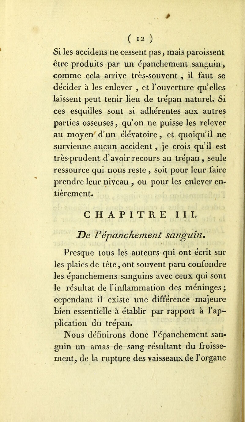 Si les accidens ne cessent pas, mais paroissent être produits par un e'panchement sanguin, comme cela arrive très-souvent , il faut se décider à les enlever , et l’ouverture qu elles laissent peut tenir lieu de trépan naturel. Si ces esquilles sont si adhérentes aux autres parties osseuses, qu’on ne puisse les relever au moyen d’un élévatoire, et quoiqu’il ne survienne aucun accident , je crois qu’il est très-prudent d’avoir recours au trépan , seule ressource qui nous reste , soit pour leur faire prendre leur niveau , ou pour les enlever en- tièrement. CHAPITRE III. De Vépanchement sanguin. Presque tous les auteurs qui ont écrit sur les plaies de tête, ont souvent paru confondre les épanchemens sanguins avec ceux qui sont le résultat de l’inflammation des méninges; cependant il existe une différence majeure Lien essentielle à établir par rapport à l’ap- plication du trépan. INous définirons donc l’épanchement san- guin un amas de sang résultant du froisse- ment, de la rupture des vaisseaux de l’organe