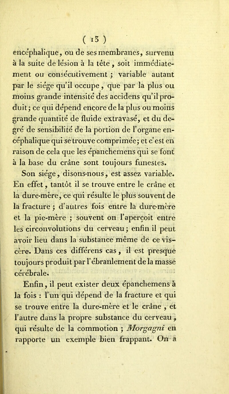 ( *3 ) encéphalique, ou de ses membranes, survenu à la suite de lésion à la tête , soit immédiate- ment ou consécutivement ; variable autant par le siège qu’il occupe, que par la plus ou moins grande intensité des accidens qu’il pro- duit ; ce qui dépend encore de la plus ou moins grande quantité de fluide extravasé, et du de- gré de sensibilité de la portion de l’organe en- céphalique qui se trouve comprimée; et c’est en raison de cela que les épanchemens qui se font à la base du crâne sont toujours funestes. Son siège, disons-nous, est assez variable. En effet, tantôt il se trouve entre le crâne et la dure-mère, ce qui résulte le plus souvent de la fracture ; d’autres fois entre la dure-mère et la pie-mère ; souvent on l’aperçoit entre les circonvolutions du cerveau ; enfin il peut avoir lieu dans la substance même de ce vis- cère. Dans ces différens cas, il est presque toujours produit par l’ébranlement de la masse cérébrale. Enfin, il peut exister deux épanchemens à la fois : l’un qui dépend de la fracture et qui. se trouve entre la dure-mère et le crâne , et l’autre dans la propre substance du cerveau , qui résulte de la commotion ; Morgagni en rapporte un exemple bien frappant. On a