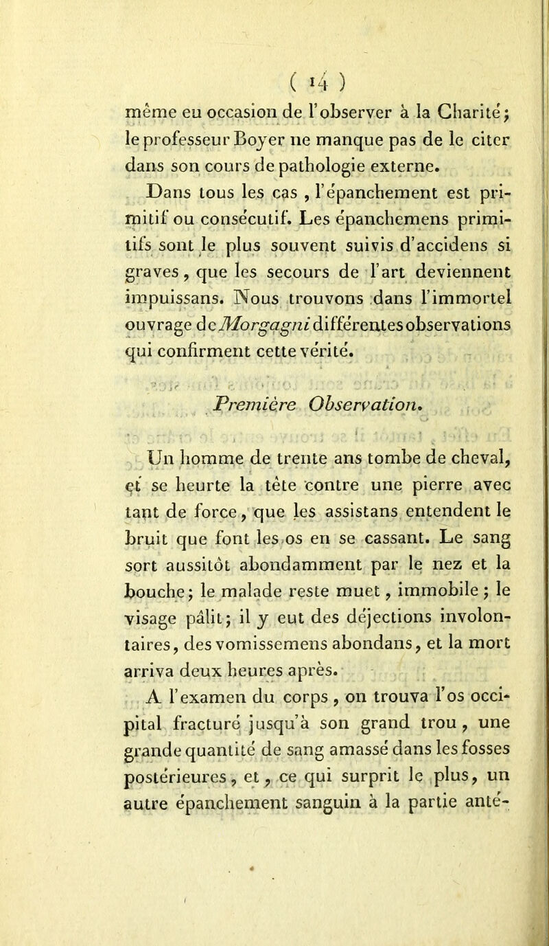 même eu occasion de l’observer à la Charité ; le professeur Bojer ne manque pas de le citer dans son cours de pathologie externe. Dans tous les cas , l’épanchement est pri- mitif ou consécutif. Les épanchemens primi- tifs sont le plus souvent suivis d’accidens si graves, que les secours de l’art deviennent impuissans. Nous trouvons dans l’immortel ouvrage àcMorgagni différentes observations qui confirment cette vérité. Première Observation. Un homme de trente ans tombe de cheval, et se heurte la tète contre une pierre avec tant de force, que les assistans entendent le bruit que font les os en se cassant. Le sang sort aussitôt abondamment par le nez et la bouche; le malade reste muet, immobile ; le visage pâlit; il y eut des déjections involon- taires, des vomissemens abondans, et la mort arriva deux heures après. A l’examen du corps , on trouva F os occi- pital fracturé jusqu’à son grand trou, une grande quantité de sang amassé dans les fosses postérieures, et, ce qui surprit le plus, un autre épanchement sanguin à la partie anté-