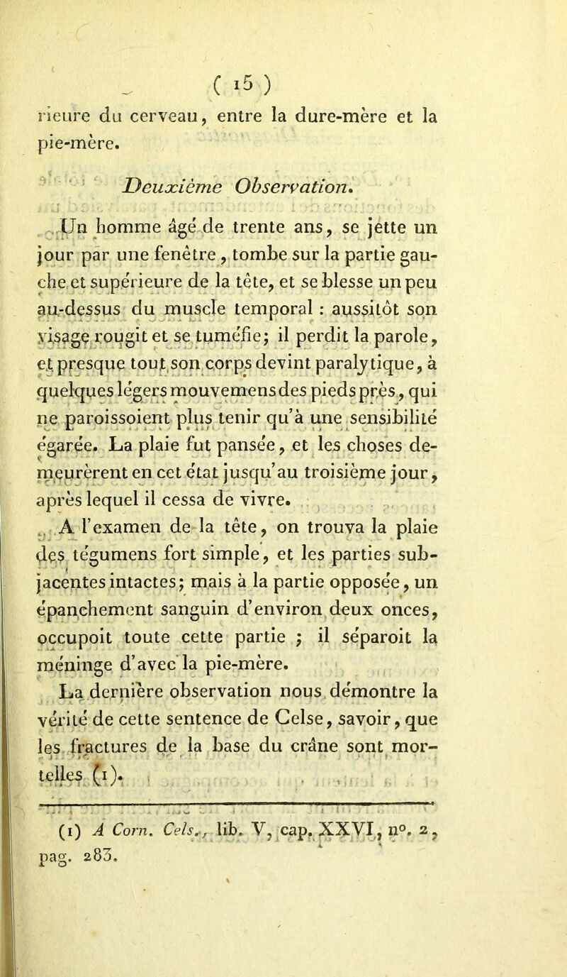 ( *5 ) rîeure du cerveau, entre la dure-mère et la pie-mère. Deuxième Observation. Un homme âgé de trente ans, se jette un jour par une fenêtre, tombe sur la partie gau- che et supérieure de la tête, et se blesse un peu au-dessus du muscle temporal : aussitôt son yisagç rougit et se tuméfie; il perdit la parole, et presque tout son corps devint paralytique, à quelques légers mouvemensdes pieds près, qui ne paroissoient plus tenir qu’à une sensibilité égarée. La plaie fut pansée, et les choses de- meurèrent en cet état jusqu’au troisième jour, après lequel il cessa de vivre. A l’examen de la tête, on trouva la plaie des te'gumens fort simple, et les parties sub- jacentesintactes; mais à la partie opposée, un épanchement sanguin d’environ deux onces, occupoit toute cette partie ; il séparoit la méninge d’avec la pie-mère. La dernière observation nous démontre la vérité de cette sentence de Celse, savoir, que les fractures de la base du crâne sont mor- telles (i). (i) A Corn. Cels,, lib. V, cap. XXVI, n°. 2,