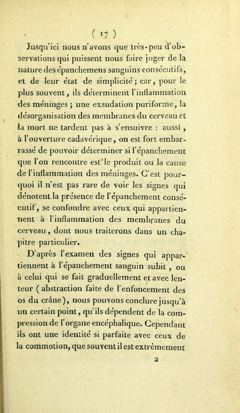 Jusqu’ici nous n’avons que très-peu d’ob- servations qui puissent nous faire juger de la nature des èpanchemens sanguins consécutifs, et de leur état de simplicité; car, pour le plus souvent, ils déterminent l’inflammation des méninges ; une exsudation puriforme, la désorganisation des membranes du cerveau et la mort ne tardent pas à s’ensuivre : aussi , à l’ouverture cadavérique, on est fort embar- rassé de pouvoir déterminer si l’épanchement que l’on rencontre est'le produit ou la cause de l’inflammation des méninges. C’est pour- quoi il n’est pas rare de voir les signes qui dénotent la présence de l’épanchement consé- cutif, se confondre avec ceux qui appartien- nent à l’inflammation des membranes du cerveau , dont nous traiterons dans un cha- pitre particulier. D’après l’examen des signes qui appar-' tiennent à l’épanchement sanguin subit , ou à celui qui se fait graduellement et avec len- teur ( abstraction faite de l’enfoncement des os du crâne), nous pouvons conclure jusqu’à un certain point, qu’ils dépendent de la com- pression de l’organe encéphalique. Cependant ils ont une identité si parfaite avec ceux de la commotion, que souvent il est extrêmement