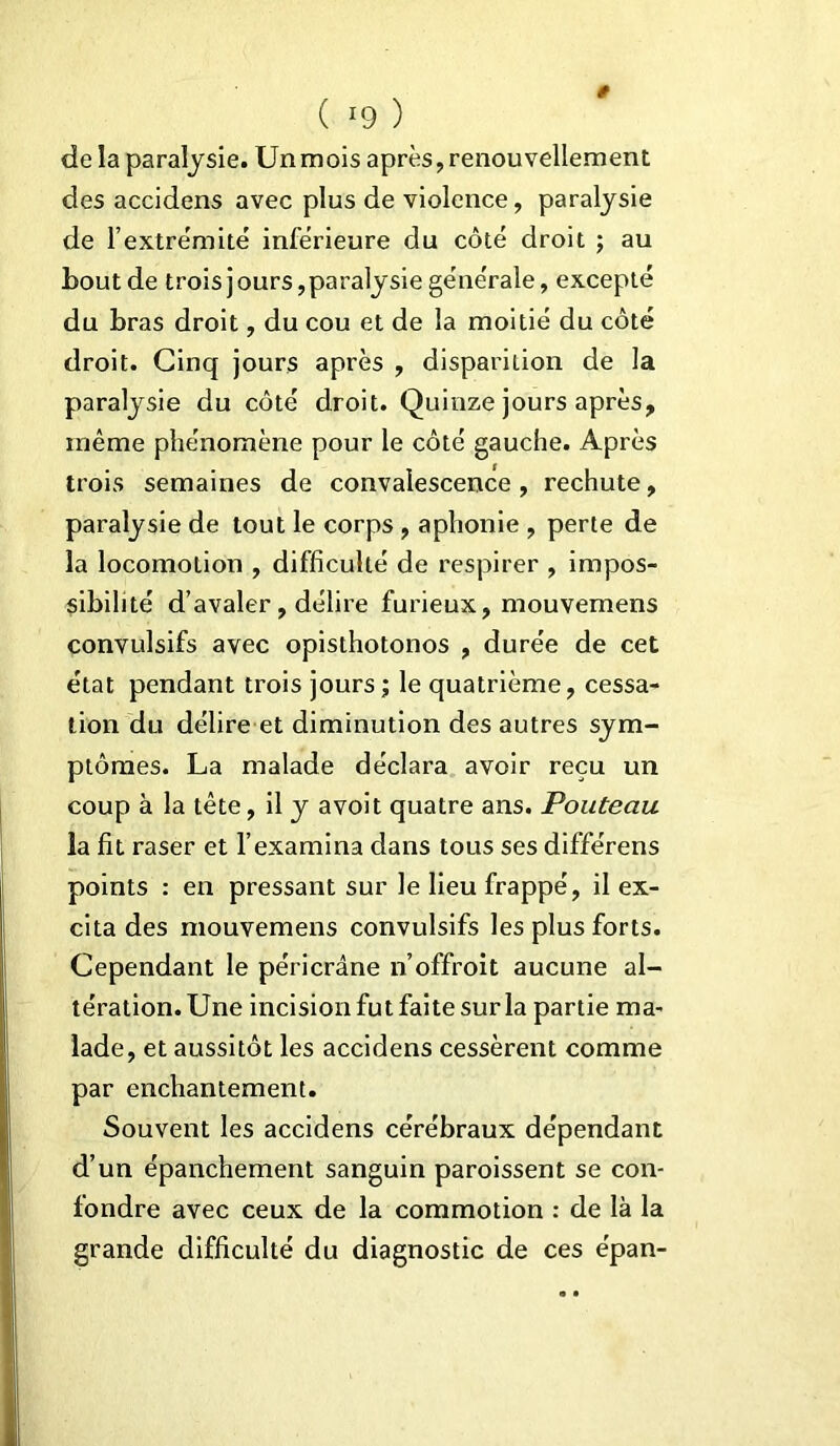 ( *9 ) de la paralysie. Un mois après, renouvellement des accidens avec plus de violence, paralysie de l’extrémité inférieure du côté droit ; au bout de troisjours,paralysie générale, excepté du bras droit, du cou et de la moitié du côté droit. Cinq jours après , disparition de la paralysie du côté droit. Quinze jours après, même phénomène pour le côté gauche. Après trois semaines de convalescence , rechute, paralysie de tout le corps , aphonie , perte de la locomotion , difficulté de respirer , impos- sibilité d’avaler, délire furieux, mouvemens convulsifs avec opisthotonos , durée de cet état pendant trois jours ; le quatrième, cessa- tion du délire et diminution des autres sym- ptômes. La malade déclara avoir reçu un coup à la tête, il y avoit quatre ans. Pouteau la fit raser et F examina dans tous ses différens points : en pressant sur le lieu frappé, il ex- cita des mouvemens convulsifs les plus forts. Cependant le péricrâne n’offroit aucune al- tération. Une incision fut faite sur la partie ma- lade, et aussitôt les accidens cessèrent comme par enchantement. Souvent les accidens cérébraux dépendant d’un épanchement sanguin paroissent se con- fondre avec ceux de la commotion : de là la grande difficulté du diagnostic de ces e'pan-