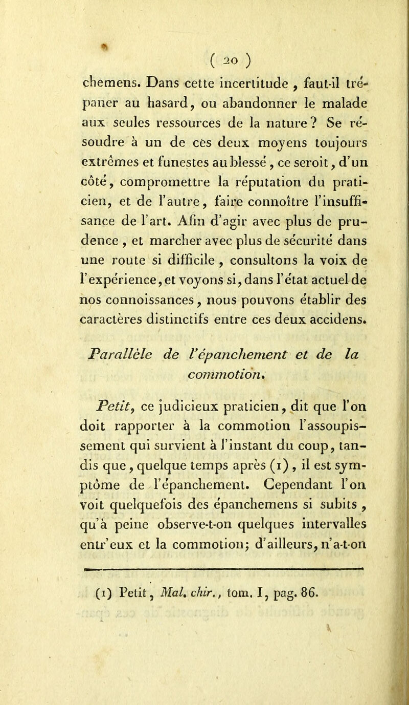 ( ) chemens. Dans cette incertitude , faut-il tré- paner au hasard, ou abandonner le malade aux seules ressources de la nature? Se ré- soudre à un de ces deux moyens toujours extrêmes et funestes au blessé , ce seroit, d’un côté, compromettre la réputation du prati- cien, et de l’autre, faire connoître l’insuffi- sance de l’art. Afin d’agir avec plus de pru- dence , et marcher avec plus de sécurité dans une route si difficile , consultons la voix de l’expérience, et voyons si, dans l’état actuel de nos connoissances, nous pouvons établir des caractères distinctifs entre ces deux accidens. Parallèle de Vépanchement et de la commotion. Petit, ce judicieux praticien , dit que l’on doit rapporter à la commotion l’assoupis- sement qui survient à l’instant du coup, tan- dis que, quelque temps après (i) , il est sym- ptôme de l’épanchement. Cependant l’on voit quelquefois des épanchemens si subits , qu’à peine observe-t-on quelques intervalles entr’eux et la commotion; d’ailleurs, n’a-t-on (i) Petit, Mal. chir,, tom. I, pag. 86.