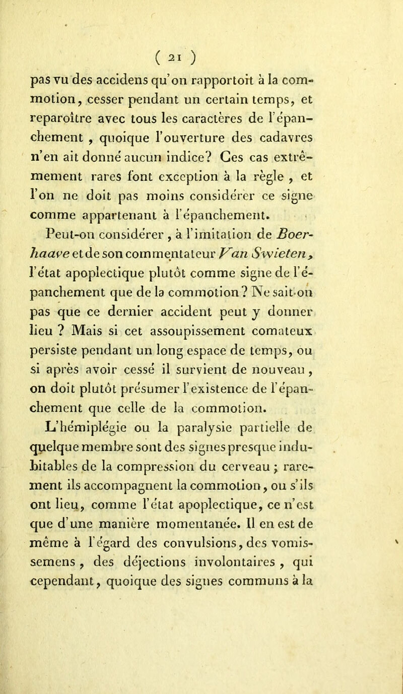 pas vu des accidens qu’on rapportoit à la com- motion, cesser pendant un certain temps, et reparoître avec tous les caractères de l’épan- chement , quoique l’ouverture des cadavres n’en ait donné aucun indice? Ces cas extrê- mement rares font exception à la règle , et l’on ne doit pas moins considérer ce signe comme appartenant à l’épanchement. Peut-on considérer , à l imitation de Boer- haave et de son commentateur Van Swieten, l’état apoplectique plutôt comme signe de l’é- panchement que de la commotion? Ne sait-on pas que ce dernier accident peut y donner lieu ? Mais si cet assoupissement comateux persiste pendant un long espace de temps, ou si après avoir cessé il survient de nouveau , on doit plutôt présumer l’existence de l’épan- chement que celle de la commotion. L’hémiplégie ou la paralysie partielle de quelque membre sont des signes presque indu- bitables de la compression du cerveau j rare- ment ils accompagnent la commotion, ou s’ils ont lieu, comme l’état apoplectique, ce n’est que d’une manière momentanée. Il en est de même à l’égard des convulsions, des vomis- semens , des déjections involontaires , qui cependant, quoique des signes communs à la