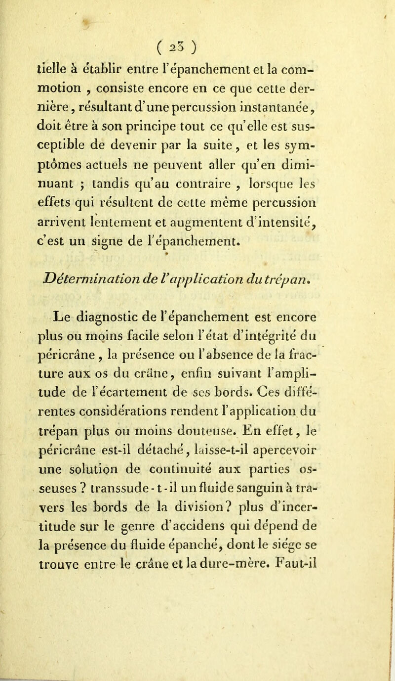 tielle à établir entre l’épanchement et la com- motion , consiste encore en ce que cette der- nière, résultant d’une percussion instantanée, doit être à son principe tout ce quelle est sus- ceptible de devenir par la suite, et les sym- ptômes actuels ne peuvent aller qu’en dimi- nuant ; tandis qu’au contraire , lorsque les effets qui résultent de cette même percussion arrivent lentement et augmentent d’intensité, c’est un signe de l'épanchement. Détermination de l’application du trépan. Le diagnostic de l’épanchement est encore plus ou moins facile selon l’état d’intégrité du péricrâne , la présence ou l’absence de la frac- ture aux os du crâne, enfin suivant l’ampli- tude de l’écartement de ses bords. Ces diffé- rentes considérations rendent l’application du trépan plus ou moins douteuse. En effet, le péricrâne est-il détaché, laisse-t-il apercevoir une solution de continuité aux parties os- seuses ? transsude -1 - il un fluide sanguin à tra- vers les bords de la division? plus d’incer- titude sur le genre d’accidens qui dépend de la présence du fluide épanché, dont le siège se trouve entre le crâne et la dure-mère. Faut-il