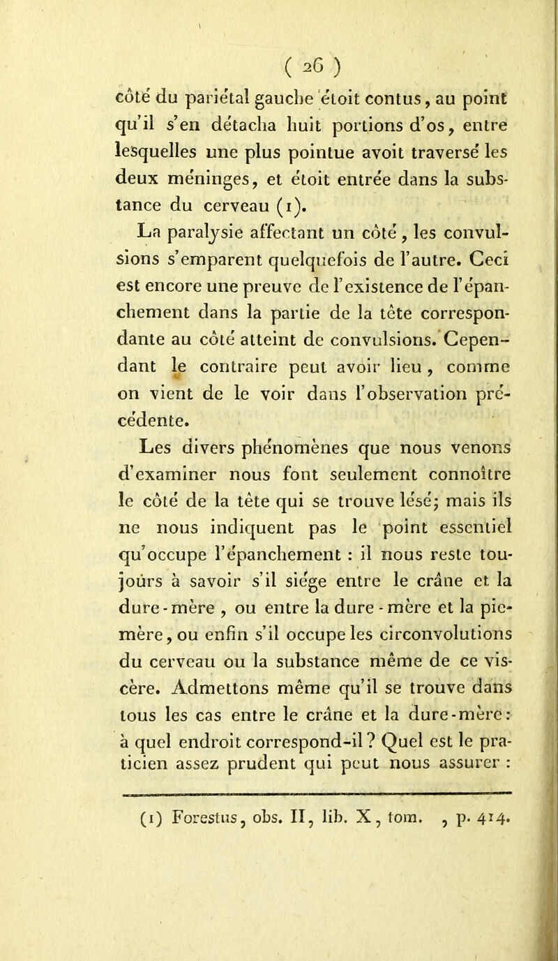 côté du pariétal gauche étoit contus, au point qu’il s’en détacha huit portions d’os, entre lesquelles une plus pointue avoit traversé les deux méninges, et étoit entrée dans la subs- tance du cerveau (i). La paralysie affectant un côté, les convul- sions s’emparent quelquefois de l’autre. Ceci est encore une preuve de l’existence de l’épan- chement dans la partie de la tète correspon- dante au côté atteint de convulsions. Cepen- dant le contraire peut avoir lieu , comme on vient de le voir dans l’observation pré- cédente. Les divers phénomènes que nous venons d’examiner nous font seulement connoitre le côté de la tête qui se trouve lésé; mais ils ne nous indiquent pas le point essentiel qu’occupe l’épanchement : il nous reste tou- jours à savoir s’il siège entre le crâne et la dure - mère , ou entre la dure - mère et la pic- mère, ou enfin s’il occupe les circonvolutions du cerveau ou la substance même de ce vis- cère. Admettons même qu’il se trouve dans tous les cas entre le crâne et la dure-mère : à quel endroit correspond-il? Quel est le pra- ticien assez prudent qui peut nous assurer : (i) Forestus, obs. II, lib. X, tom. , p. 414.