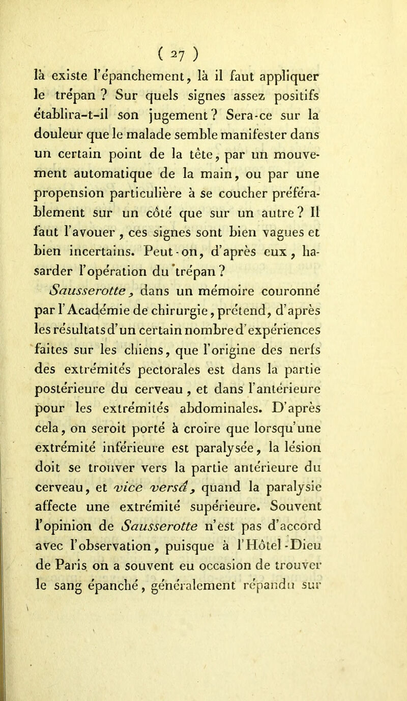 là existe l’épanchement, là il faut appliquer le trépan ? Sur quels signes assez positifs établira-t-il son jugement? Sera-ce sur la douleur que le malade semble manifester dans un certain point de la tête, par un mouve- ment automatique de la main, ou par une propension particulière à se coucher pre'fe'ra- blement sur un côté que sur un autre ? Il faut l’avouer , ces signes sont bien vagues et bien incertains. Peut-on, d’après eux, ha- sarder l’opération du trépan? Sausserotte , dans un mémoire couronné par l’Académie de chirurgie, prétend, d’après les résultats d’un certain nombre d’expériences faites sur les chiens, que l’origine des nerfs des extrémités pectorales est dans la partie postérieure du cerveau , et dans l’antérieure pour les extrémités abdominales. D’après cela, on seroit porté à croire que lorsqu’une extrémité inférieure est paralysée, la lésion doit se trouver vers la partie antérieure du cerveau, et 'vice 'versa, quand la paralysie affecte une extrémité supérieure. Souvent l’opinion de Sausserotte n’est pas d’accord avec l’observation, puisque à l’Hôtel-Dieu de Paris on a souvent eu occasion de trouver le sang épanché, généralement répandu sur
