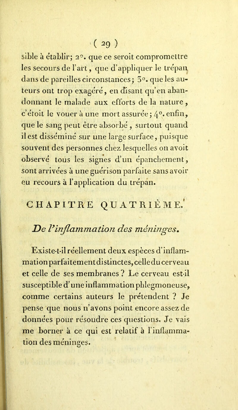 sible à établir; 2°. que ce seroit compromettre les secours de l’art, que d’appliquer le trépan dans de pareilles circonstances ; 3°. que les au- teurs ont trop exagéré, en disant qu’en aban- donnant le malade aux efforts de la nature, c’étoit le vouer à une mort assurée ; 4°. enfin, que le sang peut être absorbé , surtout quand il est disséminé sur une large surface, puisque souvent des personnes chez lesquelles on avoit observé tous les signes d’un épanchement, sont arrivées à une guérison parfaite sans avoir eu recours à l’application du trépan. CHAPITRE QUATRIÈME.' De Vinflammation des méninges. Existe-t-il réellement deux espèces d’inflam- mation parfaitement distinctes, celle du cerveau et celle de ses membranes ? Le cerveau est-il susceptible d’une inflammation phlegmoneuse, comme certains auteurs le prétendent ? Je pense que nous n’avons point encore assez de données pour résoudre ces questions. Je vais me borner à ce qui est relatif à l’inflamma- tion des méninges.